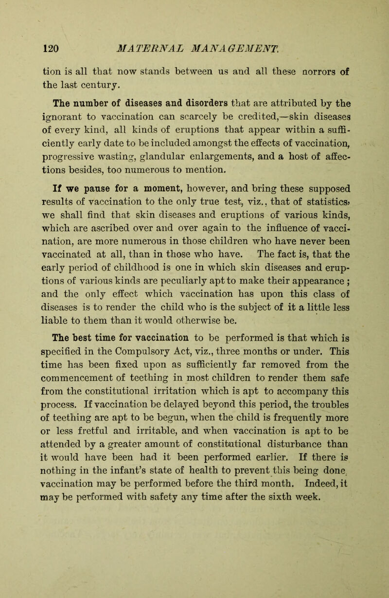 tion is all that now stands between us and all these norrors of the last century. The number of diseases and disorders that are attributed by the ignorant to vaccination can scarcely be credited,—skin diseases of every kind, all kinds of eruptions that appear within a suffi- ciently early date to be included amongst the effects of vaccination, progressive wasting, glandular enlargements, and a host of affec- tions besides, too numerous to mention. If we pause for a moment, however, and bring these supposed results of vaccination to the only true test, viz., that of statistics? we shall find that skin diseases and eruptions of various kinds, which are ascribed over and over again to the influence of vacci- nation, are more numerous in those children who have never been vaccinated at all, than in those who have. The fact is, that the early period of childhood is one in which skin diseases and erup- tions of various kinds are peculiarly apt to make their appearance ; and the only effect which vaccination has upon this class of diseases is to render the child who is the subject of it a little less liable to them than it would otherwise be. The best time for vaccination to be performed is that which is specified in the Compulsory Act, viz., three months or under. This time has been fixed upon as sufficiently far removed from the commencement of teething in most children to render them safe from the constitutional irritation which is apt to accompany this process. If vaccination be delayed beyond this period, the troubles of teething are apt to be begun, when the child is frequently more or less fretful and irritable, and when vaccination is apt to be attended by a greater amount of constitutional disturbance than it would have been had it been performed earlier. If there is nothing in the infant’s state of health to prevent this being done vaccination may be performed before the third month. Indeed, it may be performed with safety any time after the sixth week.