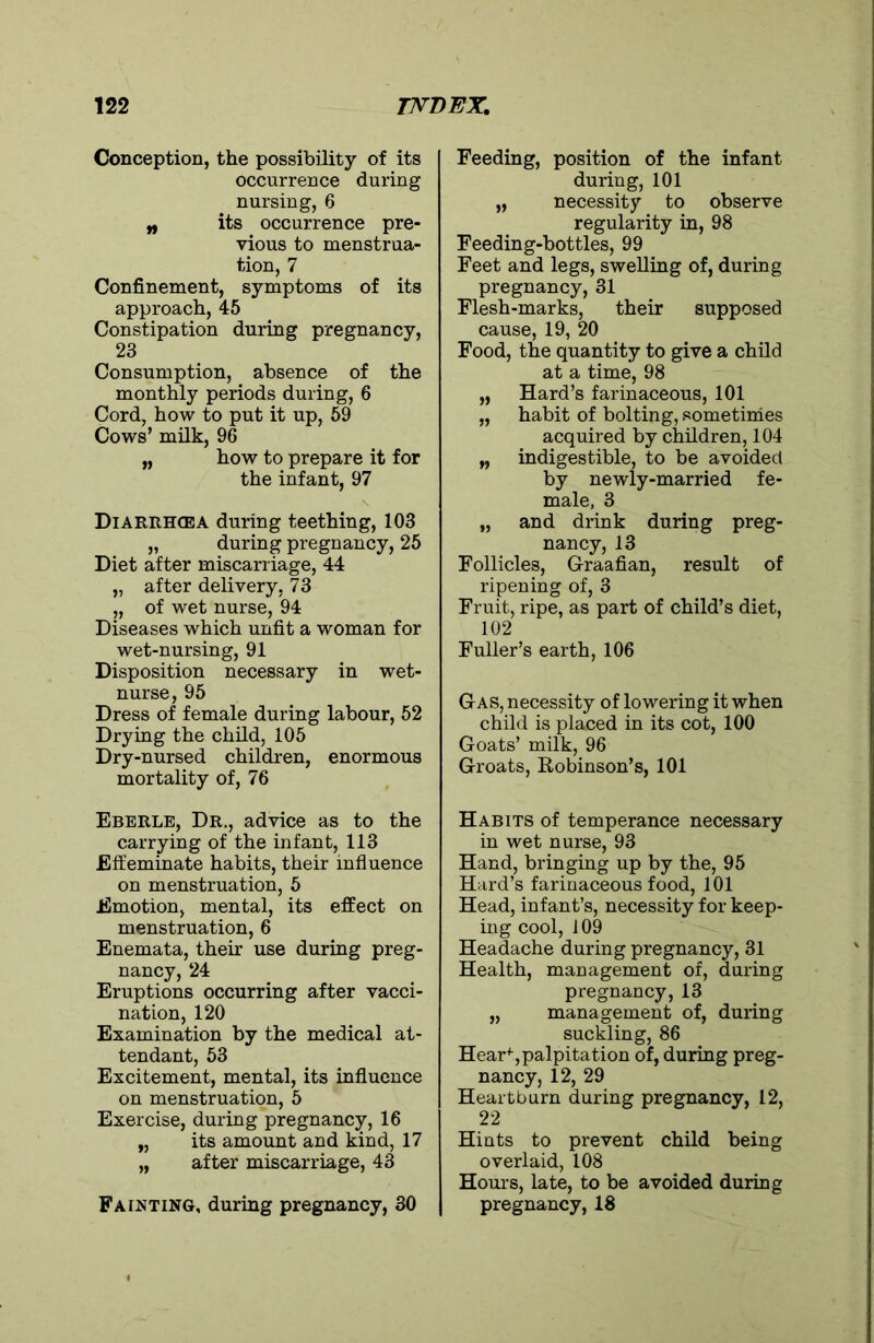 Conception, the possibility of its occurrence during nursing, 8 „ its occurrence pre- vious to menstrua- tion, 7 Confinement, symptoms of its approach, 45 Constipation during pregnancy, 23 Consumption, absence of the monthly periods during, 6 Cord, how to put it up, 59 Cows’ milk, 96 „ how to prepare it for the infant, 97 Diarrhcea during teething, 103 „ during pregnancy, 25 Diet after miscarriage, 44 „ after delivery, 73 „ of wet nurse, 94 Diseases which unfit a woman for wet-nursing, 91 Disposition necessary in wet- nurse, 95 Dress of female during labour, 52 Drying the child, 105 Dry-nursed children, enormous mortality of, 76 Eberle, Dr., advice as to the carrying of the infant, 113 Effeminate habits, their influence on menstruation, 5 Emotion, mental, its effect on menstruation, 6 Enemata, their use during preg- nancy, 24 Eruptions occurring after vacci- nation, 120 Examination by the medical at- tendant, 53 Excitement, mental, its influence on menstruation, 5 Exercise, during pregnancy, 16 „ its amount and kind, 17 „ after miscarriage, 43 Fainting, during pregnancy, 30 Feeding, position of the infant during, 101 „ necessity to observe regularity in, 98 Feeding-bottles, 99 Feet and legs, swelling of, during pregnancy, 31 Flesh-marks, their supposed cause, 19, 20 Food, the quantity to give a child at a time, 98 „ Hard’s farinaceous, 101 „ habit of bolting, sometimes acquired by children, 104 „ indigestible, to be avoided by newly-married fe- male, 3 „ and drink during preg- nancy, 13 Follicles, Graafian, result of ripening of, 3 Fruit, ripe, as part of child’s diet, 102 Fuller’s earth, 106 Gas, necessity of lowering it when child is placed in its cot, 100 Goats’ milk, 96 Groats, Robinson’s, 101 Habits of temperance necessary in wet nurse, 93 Hand, bringing up by the, 95 Hard’s farinaceous food, 101 Head, infant’s, necessity for keep- ing cool, 109 Headache during pregnancy, 31 Health, management of, during pregnancy, 13 „ management of, during suckling, 86 Hear+,palpitation of, during preg- nancy, 12, 29 Heartburn during pregnancy, 12, 22 Hints to prevent child being overlaid, 108 Hours, late, to be avoided during pregnancy, 18