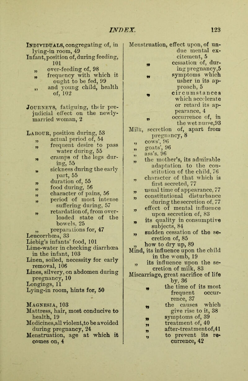 Individuals, congregating of, in lying-in room, 49 Infant, position of, during feeding, 101 „ over-feeding of, 98 „ frequency with which it ought to he fed, 99 „ and 3Toung child, health of, 102 Journeys, fatiguing, their pre- judicial effect on the newly- married woman, 2 Labour, position during, 53 „ actual period of, 54 „ frequent desire to pass water during, 55 n cramps of the legs dur- ing, 55 w sickness during the early part, 55 „ duration of, 55 „ food during, 56 „ character of pains, 56 „ period of most intense suffering during, 57 „ retardation of, from over- loaded state of the bowels, 25 „ preparations for, 47 Leucorrhoea, 33 Liebig’s infants’ food, 101 Lime-water in checking diarrhoea in the infant, 103 Linen, soiled, necessity for early removal, 106 Lines, silvery, on abdomen during pregnancy, 10 Longings, 11 Lying-in room, hints for, 50 Magnesia, 103 Mattress, hair, most conducive to health, 19 Medicines,all violent,to be avoided during pregnancy, 24 Menstruation, age at which it comes on, 4 Menstruation, effect upon, of un- due mental ex- citement, 5 „ cessation of, dur- ing pregnancy,5 „ symptoms which usher in its ap- proach, 5 n circumstances which accelerate or retard its ap- pearance, 4 „ occuri’ence of, in the wet nurse,93 Milk, secretion of, apart from pregnancy, 8 „ cows', 96 „ goats', 96 „ ass’s. 96 „ the mother’s, its admirable adaptation to the con- stitution of the child, 76 „ character of that which is first secreted, 77 „ usual time of appearance, 77 „ constitutional disturbance during the secretion of, 77 „ effect of mental influence upon secretion of, 83 „ its quality in consumptive subjects, 84 „ sudden cessation of the se- cretion of, 85 „ how to dry up, 89 Mind, its influence upon the child in the womb, 19 „ its influence upon the se- cretion of milk, 83 Miscarriage, great sacrifice of life by, 36 n the time of its most frequent occur- rence, 37 w the causes which give rise to it, 38 n symptoms of, 39 n treatment of, 40 „ after-treatment of,41 „ to prevent its re* currence, 42