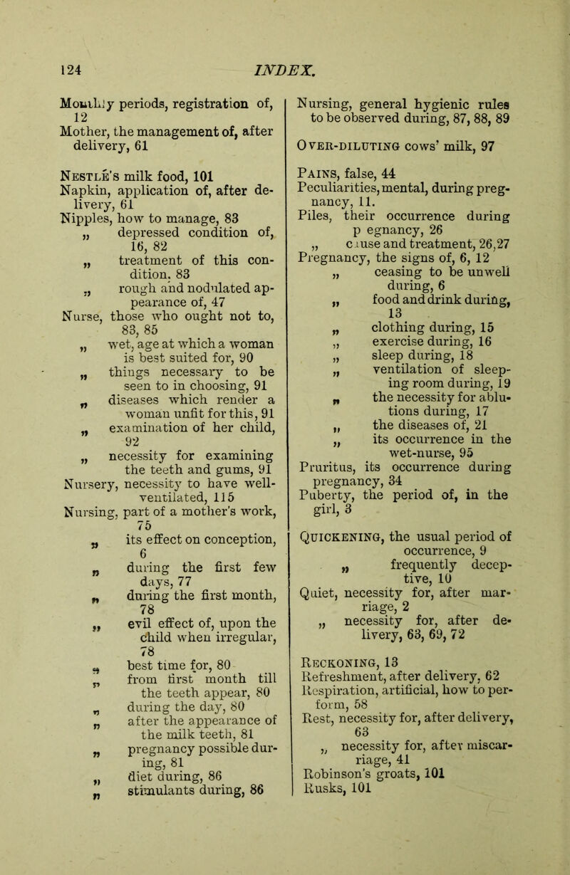 Mouihiy periods, registration of, 12 Mother, the management of, after delivery, 61 Nestle’s milk food, 101 Napkin, application of, after de- livery, 61 Nipples, how to manage, 83 „ depressed condition of, 16, 82 „ treatment of this con- dition. 83 ,, rough and nodulated ap- pearance of, 47 Nurse, those who ought not to, 83, 85 „ wet, age at which a woman is best suited for, 90 „ things necessary to be seen to in choosing, 91 „ diseases which render a woman unfit for this, 91 „ examination of her child, 92 „ necessity for examining the teeth and gums, 91 Nursery, necessity to have well- ventilated, 115 Nursing, part of a mother’s work, 75 „ its effect on conception, 6 „ during the first few days, 77 „ duiing the first month, 78 „ evil effect of, upon the Child when irregular, 78 „ best time for, 80 j, from first month till the teeth appear, 80 „ during the day, 80 „ after the appearance of the milk teeth, 81 „ pregnancy possible dur- ing, 81 „ diet during, 86 „ stimulants during, 86 Nursing, general hygienic rules to be observed during, 87, 88, 89 Over-diluting cows’ milk, 97 Pains, false, 44 Peculiarities, mental, during preg- nancy, 11. Piles, their occurrence during p egnancy, 26 „ cruse and treatment, 26,27 Pregnancy, the signs of, 6, 12 „ ceasing to be unwell during, 6 „ food and drink during, 18 „ clothing during, 15 „ exercise during, 16 „ sleep during, 18 „ ventilation of sleep- ing room during, 19 „ the necessity for ablu- tions during, 17 „ the diseases of, 21 „ its occurrence in the wet-nurse, 95 Pruritus, its occurrence during pregnancy, 34 Puberty, the period of, in the girl, 3 Quickening, the usual period of occurrence, 9 „ frequently decep- tive, 10 Quiet, necessity for, after mar- riage, 2 „ necessity for, after de- livery, 63, 69, 72 Reckoning, 13 Refreshment, after delivery, 62 Respiration, artificial, how to per- form, 58 Rest, necessity for, after delivery, 63 „ necessity for, after miscar- riage, 41 Robinson’s groats, 101 Rusks, 101
