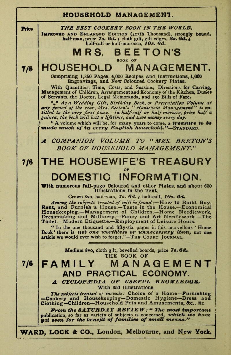 HOUSEHOLD MANAGEMENT 7/6 THE BEST COOKER V BOOK IN THE WORLD. Improved and Enlarged Edition (413th Thousand), strongly bound, half-roan, price 7s. 6d. ; cloth gilt, gilt edges, 8s. 6d% f half-calf or half-morocco, 10s. fid. MRS. BEETON'S BOOK OF HOUSEHOLD MANAGEMENT. Comprising 1,350 Pages, 4,000 Recipes and Instructions, 1,000 Engravings, and New Coloured Cookery Plates. With Quantities, Time, Costs, and Seasons, Directions for Carving, Management of Children, Arrangement and Economy of the Kitchen, Duties of Servants, the Doctor, Legal Memoranda, and 250 Bills of Fare. *** As a Wedding Gift, Birthday Book, or Presentation Volume at any period of the year, Mrs. Beeton's “ Household Management ” is en- titled to the very first place. In half-calf or half morocco, price half a guinea, the book will last a lifetime, and save money every day. ) “ A volume which will be, for many years to come, a treasure to be made much of in every English household.’*—Standard. 7/6 7/6 A COMPANION VOLUME TO “MRS. BEETON'S BOOK OF HOUSEHOLD MANAGEMENT. THE HOUSEWIFE'S TREASURY OF DOMESTIC INFORMATION. With numerous full-page Coloured and other Plates, and about ©50 Illustrations in the Text. Crown 8vo, half-roan, 7s. Sd. ; half-calf, lOs. 6d. Among the subjects treated of will be found:—How to Build, Buy, Rent, ana Furnish a House.—Taste in the House.—Economical Housekeeping.—Management of Children.—Home Needlework, Dressmaking and Millinery.—Fancy and Art Needlework.—The Toilet.—Modern Etiquette.—Employment of Leisure Hours. “ In the one thousand and fifty-six pages in this marvellous ‘ Home Book ’ there is not one worthless or unnecessary item, not one article we would ever wish to forget.”—The Court Journal. Medium 8vo, cloth gilt, bevelled boards, price 7s. 6d~ THE BOOK OF FAMILY MANAGEMENT AND PRACTICAL ECONOMY. A CYCLOPAEDIA. OF USEFUL KNOWLEDGE. With 350 Illustrations. The subjects treated of include: Choice of a Home—Furnishing —Cookery and Housekeeping—Domestic Hygiene—Dress and Ciothing—Children—Household Pets and Amusements, Ac., Ac. From the SATURDAY REVIEW: “ The most important publication, so far as variety of subjects is concerned, which we have yet seen for the benefit of families of small means.”