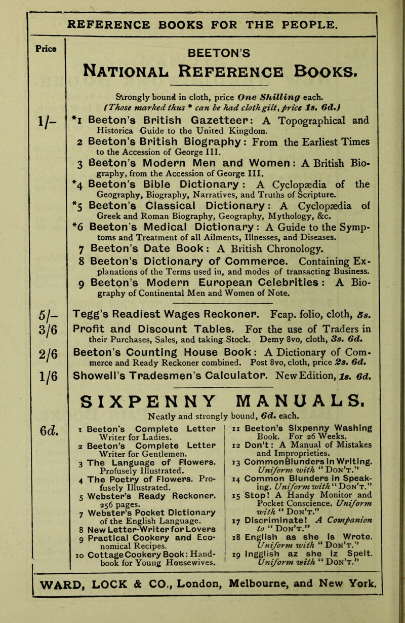 REFERENCE BOOKS FOR THE PEOPLE. Price BEETON’S National. Reference Books. V- Strongly bound in cloth, price One Shilling each. (Those marked thus * can be had clothgilt, price Is. 6d.f *i Beeton’s British Gazetteer: A Topographical and Historica Guide to the United Kingdom. 2 Beeton’s British Biography : From the Earliest Times to the Accession of George III. 3 Beeton’s Modern Men and Women: A British Bio- graphy, from the Accession of George III. *4 Beeton’s Bible Dictionary : A Cyclopaedia of the Geography, Biography, Narratives, and Truths of Scripture. *5 Beeton’s Classical Dictionary: A Cyclopaedia of Greek and Roman Biography, Geography, Mythology, &c. *6 Beeton's Medical Dictionary : A Guide to the Symp- toms and Treatment of all Ailments, Illnesses, and Diseases. 7 Beeton’s Date Book: A British Chronology. 8 Beeton’s Dictionary of Commerce. Containing Ex- planations of the Terms used in, and modes of transacting Business. 9 Beeton’s Modern European Celebrities: A Bio- graphy of Continental Men and Women of Note. 51- 3/6 2/6 1/6 Tegg’s Readiest Wages Reckoner. Fcap. folio, cloth, 5s. Profit and Discount Tables. For the use of Traders in their Purchases, Sales, and taking Stock. Demy 8vo, cloth, 3s. 6d. Beeton’s Counting House Book: A Dictionary of Com- merce and Ready Reckoner combined. Post 8vo, cloth, price 2s. 6d. Showell’s Tradesmen’s Calculator. New Edition, is. 6d. 6d. SIXPENNY MANUALS. Neatly and strongly bound, 6d. each. t Beeton’s Complete Letter n Beeton’s Sixpenny Washing Writer for Ladies. Book. For 26 Weeks. 2 Beeton’s Complete Letter 12 Don’t: A Manual of Mistakes Writer for Gentlemen. and Improprieties. 3 The Language of Flowers. 13 CommonBlunders In Writing. Profusely Illustrated. Uniform with “ Don’t.’’ 4 The Poetry of Flowers. Pro- 14 Common Blunders in Speak- fusely Illustrated. ing. Uniform with “ Don’t.” 5 Webster’s Ready Reckoner. 15 Stop! A Handy Monitor and 256 pages. Pocket Conscience. Uniform 7 Webster’s Pocket Dictionary with “ Don’t.” of the English Language. 17 Discriminate! A Companion 8 New Letter-Writer for Lovers ^  Don’t.” 9 Practical Cookery and Eco- 18 English as she is Wrote. nomical Recipes. Uniform with “ Don’t.” 10 Cottage Cookery Book: Hand- 19 Ingglish az she iz Spelt, book for Young Housewives. 1 Uniform with “ Don’t.”