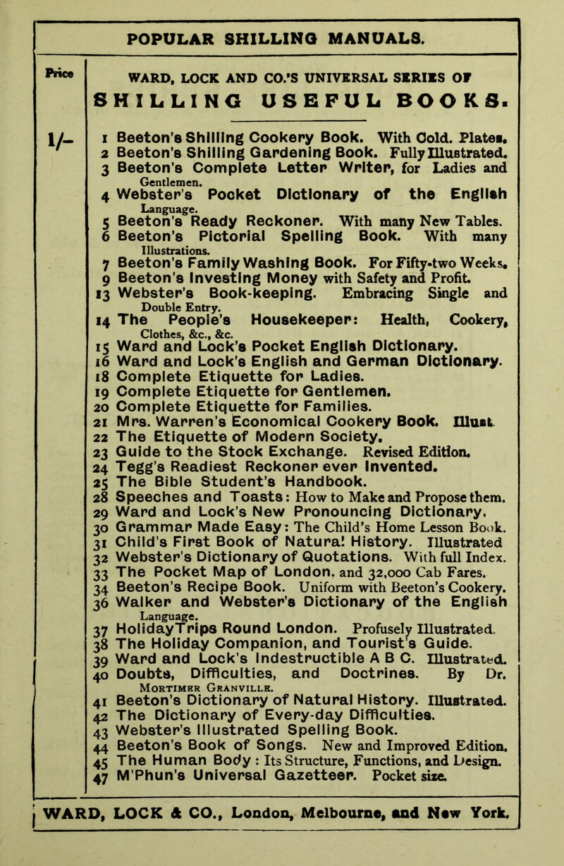 Price i/- WARD, LOCK AND CO.'S UNIVERSAL SERIES OF SHILLING USEFUL BOOKS. 1 Beeton’s Shilling Cookery Book. With Cold. Plates. 2 Beeton’s Shilling Gardening Book. Fully Illustrated. 3 Beeton’s Complete Letter Writer, for Ladies and Gentlemen. 4 Webster’s Pocket Dictionary of the English Language. 5 Beeton’s Ready Reckoner. With many New Tables. 6 Beeton’s Pictorial Spelling Book. With many Illustrations. 7 Beeton’s Family Washing Book. For Fifty-two Weeks. 9 Beeton’s Investing Money with Safety and Profit. 13 Webster’s Book-keeping. Embracing Single and Double Entry. 14 The People’s Housekeeper: Health, Cookery, Clothes, &c., &c. 15 Ward and Lock’s Pocket English Dictionary. 16 Ward and Lock’s English and German Dictionary. 18 Complete Etiquette for Ladies. 19 Complete Etiquette for Gentlemen. ! 20 Complete Etiquette for Families. 21 Mrs. Warren’s Economical Cookery Book. Uluat 22 The Etiquette of Modern Society. 23 Guide to the Stock Exchange. Revised Edition. 24 Tegg’s Readiest Reckoner ever Invented. 25 The Bible Student’s Handbook. 28 Speeches and Toasts: Howto Make and Propose them. 29 Ward and Lock’s New Pronouncing Dictionary. 30 Grammar Made Easy: The Child’s Home Lesson Book. 31 Child’s First Book of Natural History. Illustrated 32 Webster’s Dictionary of Quotations. With full Index. 33 The Pocket Map of London, and 32,000 Cab Fares. 34 Beeton’s Recipe Book. Uniform with Beeton’s Cookery. 36 Walker and Webster’s Dictionary of the English Language. 37 HolidayTrips Round London. Profusely Illustrated. 38 The Holiday Companion, and Tourist’s Guide. 39 Ward and Lock’s Indestructible ABC. illustrated. 40 Doubts, Difficulties, and Doctrines. By Dr. Mortimer Granville. 41 Beeton’s Dictionary of Natural History. Illustrated. 42 The Dictionary of Every-day Difficulties. 43 Webster’s Illustrated Spelling Book. 44 Beeton’s Book of Songs. New and Improved Edition. 45 The Human Body : Its Structure, Functions, and Design. 47 M’Phun’s Universal Gazetteer. Pocket size.