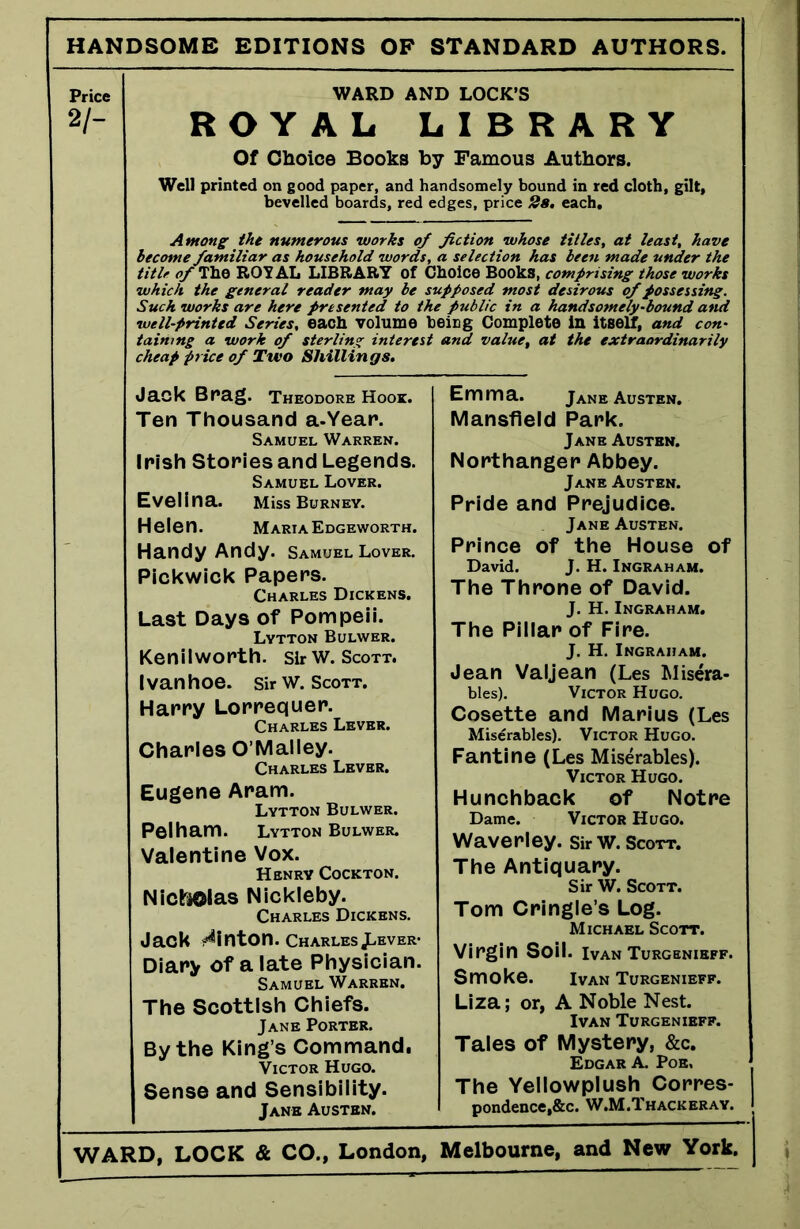 HANDSOME EDITIONS OP STANDARD AUTHORS. Price 2/- WARD AN ROYAL L Of Choice Books b; Well printed on good paper, and ha bevelled boards, red e Among the numerous works of become familiar as household words, title of The ROYAL LIBRARY of C which the general reader may be si Such works are here presented to th< well-printed Series, each volume b taimng a work of sterling interest cheap price of Two Shillings. Jack Brag. Theodore Hook. Ten Thousand a-Year. Samuel Warren. Irish Stories and Legends. Samuel Lover. Evelina. Miss Burney. Helen. Maria Edgeworth. Handy Andy. Samuel Lover. Pickwick Papers. Charles Dickens. Last Days of Pompeii. Lytton Bulwer. Kenilworth. Sir w. Scott. Ivanhoe. Sir W. Scott. Harry Lorrequer. Charles Lever. Charles O’Malley. Charles Lever. Eugene Aram. Lytton Bulwer. Pelham. Lytton Bulwer. Valentine Vox. Henry Cockton. Nicholas Nickleby. Charles Dickens. Jack Hinton. CharlesJL-ever- Diary of a late Physician. Samuel Warren. The Scottish Chiefs. Jane Porter. By the King’s Command, Victor Hugo. Sense and Sensibility. Jane Austen. D LOCK’S i I B R A R Y 7 Famous Authors. mdsomely bound in red cloth, gilt, dges, price 2s. each. fiction whose titles, at least, have a selection has been made under the hoice Books, comprising those works opposed most desirous of possessing, t public in a handsomely-bound and eicg Complete in itself, and con- and value, at the extraordinarily Emma. Jane Austen. Mansfield Park. Jane Austen. Northanger Abbey. Jane Austen. Pride and Prejudice. Jane Austen. Prince of the House of David. J. H. Ingraham. The Throne of David. J. H. Ingraham. The Pillar of Fire. J. H. Ingraham. Jean Valjean (Les Misera- bles). Victor Hugo. Cosette and Marius (Les Miserables). Victor Hugo. Fantine (Les Miserables). Victor Hugo. Hunchback of Notre Dame. Victor Hugo. Waverley. SirW. Scott. The Antiquary. Sir W. Scott. Tom Cringle’s Log. Michael Scott. Virgin Soil. Ivan Turgbnieff. Smoke. Ivan Turgenieff. Liza; or, A Noble Nest. Ivan Turgenieff. Tales of Mystery, &c. Edgar A. Poe. The Yellowplush Corres- pondence, &c. W.M.Thackeray.