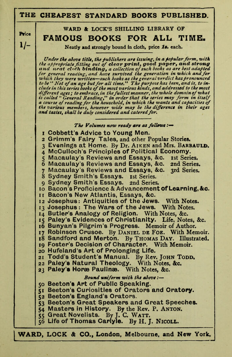 the cheapest standard books published. Price 1/- WARD & LOCK’S SHILLING LIBRARY OF FAMOUS BOOKS FOR ALL TIME. Neatly and strongly bound In cloth, price la. each. Under the above title, the publishers are issuing, in a popular form, with the appropriate fitting out of clear print, good paper, and strong and neat cloth binding, a collection of such books as are best adapted for general reading, and have survived the generation in which and. for which they were written—such books as the general verdict has pronounced to be “ Not of an age but for all time.'* The purpose has been, and is, to in- clude in this series books of the most various kinds, and addressed to the most different ages; to embrace,in the fullest manner, the whole domain of what is called “ General Readingin order that the series may form in itself a course of reading for the household, in which the wants and capacities of the various members, however wide may be the difference in their ages and tastes, shall be duly considered and catered for. The Volumes now ready are as follows 1 Cobbett’8 Advice to Young Men. 2 Grimm’s Fairy Tales, and other Popular Stories. 3 Evenings at Home. By Dr. Aiken and Mrs. Barbauld, 4 McCulloch’s Principles of Political Economy. 5 Macaulay’s Reviews and Essays, &c. ist Series. 6 Macaulay’s Reviews and Essays, Ac. 2nd Series. 7 Macaulay s Reviews and Essays, Ac. 3rd Series. 8 Sydney Smith’s Essays, ist Series. 9 Sydney Smith’s Essays. 2nd Series. 10 Bacon’s Proficience A Advancement Of Learning, Ac. 11 Bacon’s New Atlantis, Essays, Ac. 12 Josephus: Antiquities of the Jews. With Notes. 13 Josephus : The Wars of the Jews. With Notes. 14 Butler’s Analogy of Religion. With Notes, &c. 15 Paley’s Evidences of Christianity. Life, Notes, &c. 16 Bunyan’s Pilgrim’s Progress. Memoir of Author. 17 Robinson Crusoe. By Daniel de Foe. With Memoir. 18 Sandford and Merton. By Thomas Day. Illustrated. 19 Foster’s Decision of Character. With Memoir. 20 Hufeland’s Art of Prolonging Life. 21 Todd’s Student’s Manual. By Rev. John Todd, 22 Paley’s Natural Theology. With Notes, Ac. 23 Paley’s Horae Paulines. With Notes, &c. Bound uniform with the above:— 50 Beeton’s Art of Public Speaking. 51 Beeton’s Curiosities of Orators and Oratory. 52 Beeton’s England’s Orators. 53 Beeton’s Great Speakers and Great Speeches. 54 Masters in History. By the Rev. P. Anton. 55 Great Novelists. By J. C. Watt. 56 Life of Thomas Carlyle. By H. J. Nicoll.