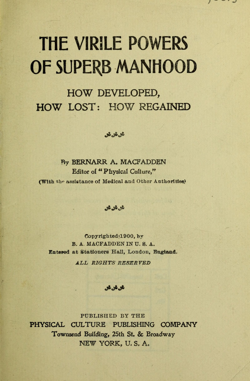 THE VIRILE POWERS OF SUPERB MANHOOD HOW DEVELOPED, HOW LOST: HOW REGAINED Ry BERNARR A. MACFADDEN Editor of ** Physical Culture/^ (With assistance of Medical and Other Anthorltles) Copyrightedjl900, by B. A. MACFADDEN IN U. S. A. Entered at Stationers Hall, London, Englaaid. ALL RIGHTS RESERVED PUBLISHED BY THE PHYSICAL CULTURE PUBLISHING COMPANY Townsend Building, 25th Sh & Broadway NEW YORK, U. S, A.