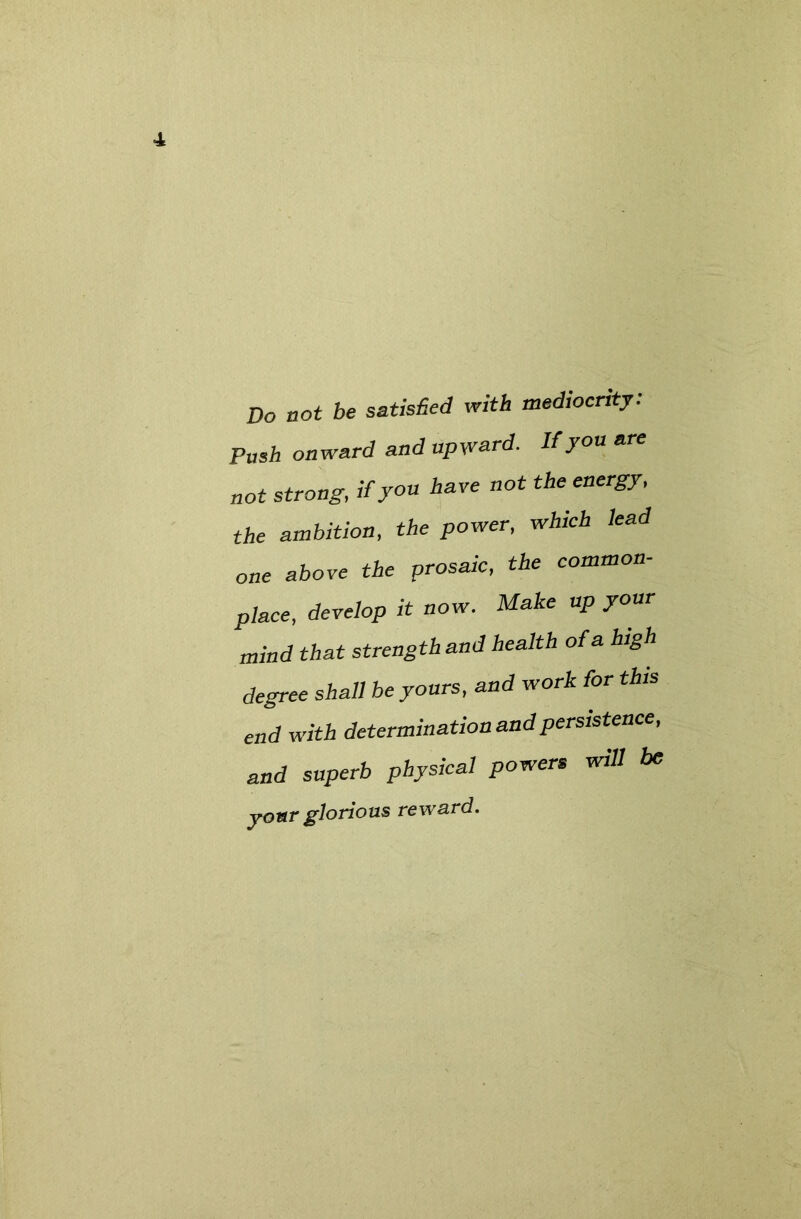 Do not be satisfied with mediocrity: Push onward and upward. Uyon are not strong, if you have not the energy, the ambition, the power, which lead one above the prosaic, the common- place, develop it now. Make up your mind that strength and health of a high degree shall be yours, and work for this end with determination and persistence, and superb physical powers will be yonr glorious reward.