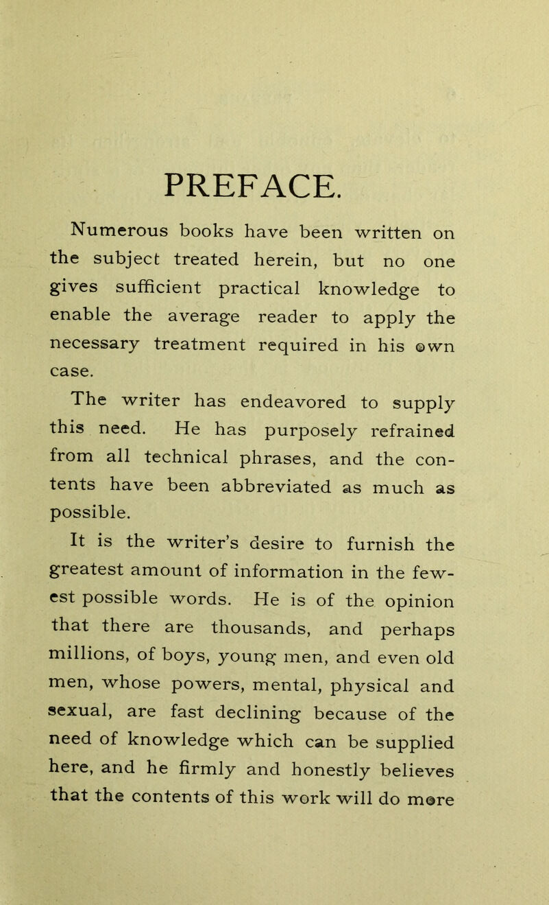 PREFACE. Numerous books have been written on the subject treated herein, but no one gives sufficient practical knowledge to enable the average reader to apply the necessary treatment required in his ©wn case. The writer has endeavored to supply this need. He has purposely refrained from all technical phrases, and the con- tents have been abbreviated as much as possible. It is the writer’s desire to furnish the greatest amount of information in the few- est possible words. He is of the opinion that there are thousands, and perhaps millions, of boys, young men, and even old men, whose powers, mental, physical and sexual, are fast declining because of the need of knowledge which can be supplied here, and he firmly and honestly believes that the contents of this work will do more