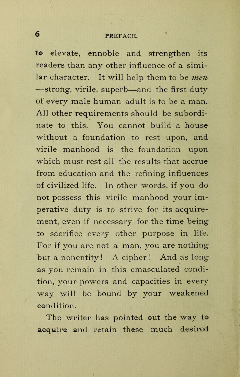 to elevate, ennoble and strengthen its readers than any other influence of a simi- lar character. It will help them to be men —strong, virile, superb—and the first duty of every male human adult is to be a man. All other requirements should be subordi- nate to this. You cannot build a house without a foundation to rest upon, and virile manhood is the foundation upon which must rest all the results that accrue from education and the refining influences of civilized life. In other words, if you do not possess this virile manhood your im- perative duty is to strive for its acquire- ment, even if necessary for the time being to sacrifice every other purpose in life. For if you are not a man, you are nothing but a nonentity! A cipher ! And as long as you remain in this emasculated condi- tion, your powers and capacities in every way will be bound by your weakened condition. The writer has pointed out the way to acquire and retain these much desired