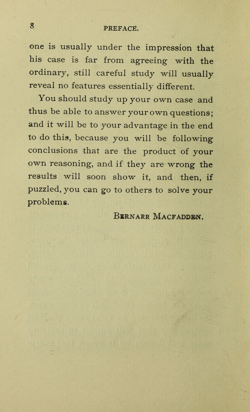 PREFACE. one is usually under the impression that his case is far from agreeing with the ordinary, still careful study will usually reveal no features essentially different. You should study up your own case and thus be able to answer your own questions; and it will be to your advantage in the end to do this, because you will be following conclusions that are the product of your own reasoning, and if they are wrong the results will soon show it, and then, if puzzled, you can go to others to solve your problems. Bernarr Macfadden.