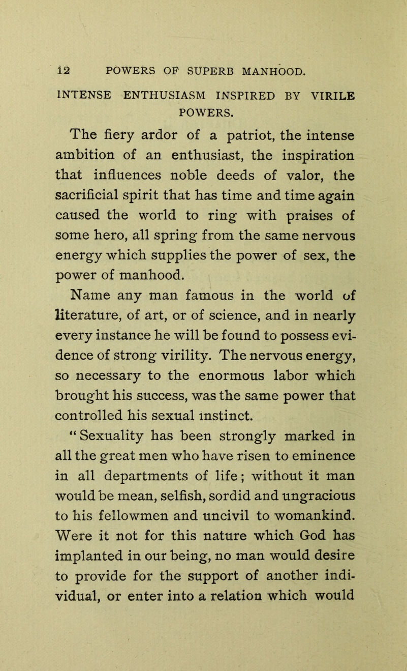 INTENSE ENTHUSIASM INSPIRED BY VIRILE POWERS. The fiery ardor of a patriot, the intense ambition of an enthusiast, the inspiration that influences noble deeds of valor, the sacrificial spirit that has time and time again caused the world to ring with praises of some hero, all spring from the same nervous energy which supplies the power of sex, the power of manhood. Name any man famous in the world of literature, of art, or of science, and in nearly every instance he will be found to possess evi- dence of strong virility. The nervous energy, so necessary to the enormous labor which brought his success, was the same power that controlled his sexual instinct. Sexuality has been strongly marked in all the great men who have risen to eminence in all departments of life; without it man would be mean, selfish, sordid and ungracious to his fellowmen and uncivil to womankind. Were it not for this nature which God has implanted in our being, no man would desire to provide for the support of another indi- vidual, or enter into a relation which would