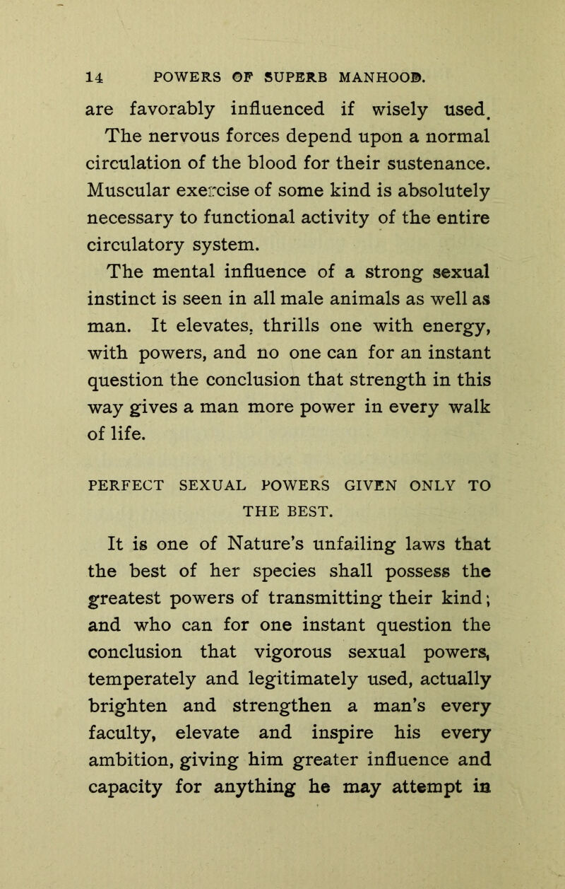 are favorably influenced if wisely used. The nervous forces depend upon a normal circulation of the blood for their sustenance. Muscular exercise of some kind is absolutely necessary to functional activity of the entire circulatory system. The mental influence of a strong sexual instinct is seen in all male animals as well as man. It elevates, thrills one with energy, with powers, and no one can for an instant question the conclusion that strength in this way gives a man more power in every walk of life. PERFECT SEXUAL POWERS GIVEN ONLY TO THE BEST. It is one of Nature’s unfailing laws that the best of her species shall possess the greatest powers of transmitting their kind; and who can for one instant question the conclusion that vigorous sexual powers, temperately and legitimately used, actually brighten and strengthen a man’s every faculty, elevate and inspire his every ambition, giving him greater influence and capacity for anything he may attempt in