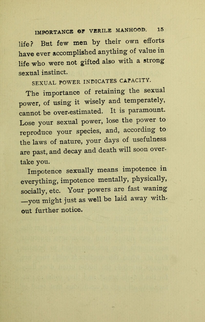life? But few men by their own efforts have ever accomplished anything of value in life who were not gifted also with a strong sexual instinct. SEXUAL POWER INDICATES CAPACITY. The importance of retaining the sexual power, of using it wisely and temperately, cannot be over-estimated. It is paramount. Lose your sexual power, lose the power to reproduce your vSpecies, and, according to the laws of nature, your days of usefulness are past, and decay and death will soon over- take you. Impotence sexually means impotence in everything, impotence mentally, physically, socially, etc. Your powers are fast waning ^you might just as well be laid away with- out further notice.