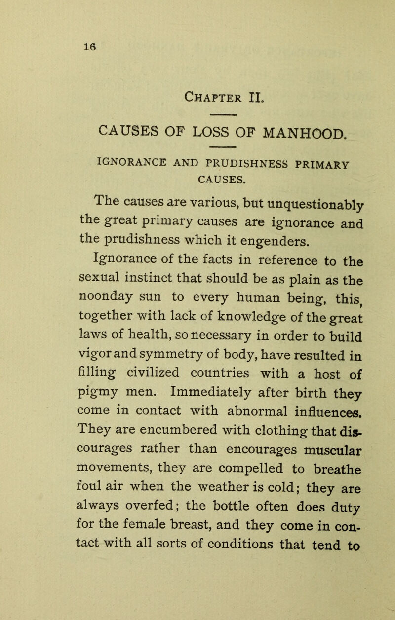 Chapter IL CAUSES OF LOSS OF MANHOOD. IGNORANCE AND PRUDISHNESS PRIMARY CAUSES. The causes are various, but unquestionably the great primary causes are ignorance and the prudishness which it engenders. Ignorance of the facts in reference to the sexual instinct that should be as plain as the noonday sun to every human being, this, together with lack of knowledge of the great laws of health, so necessary in order to build vigor and symmetry of body, have resulted in filling civilized countries with a host of pigmy men. Immediately after birth they come in contact with abnormal infliuences. They are encumbered with clothing that dis- courages rather than encourages muscular movements, they are compelled to breathe foul air when the weather is cold; they are always overfed; the bottle often does duty for the female breast, and they come in con- tact with all sorts of conditions that tend to