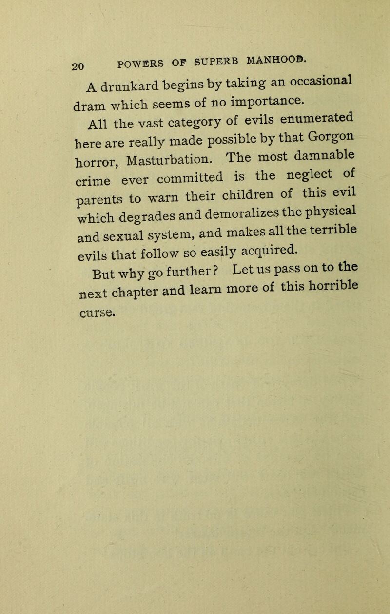 A drunkard begins by taking an occasional dram whicli seems of no importance. All the vast category of evils enumerated here are really made possible by that Gorgon horror, Masturbation. The most damnable crime ever committed is the neglect of parents to warn their children of this evil which degrades and demoralizes the physmal and sexual system, and makes all the terrible evils that follow so easily acquired. But why go further ? Let us pass on to the next chapter and learn more of this horrible curse.
