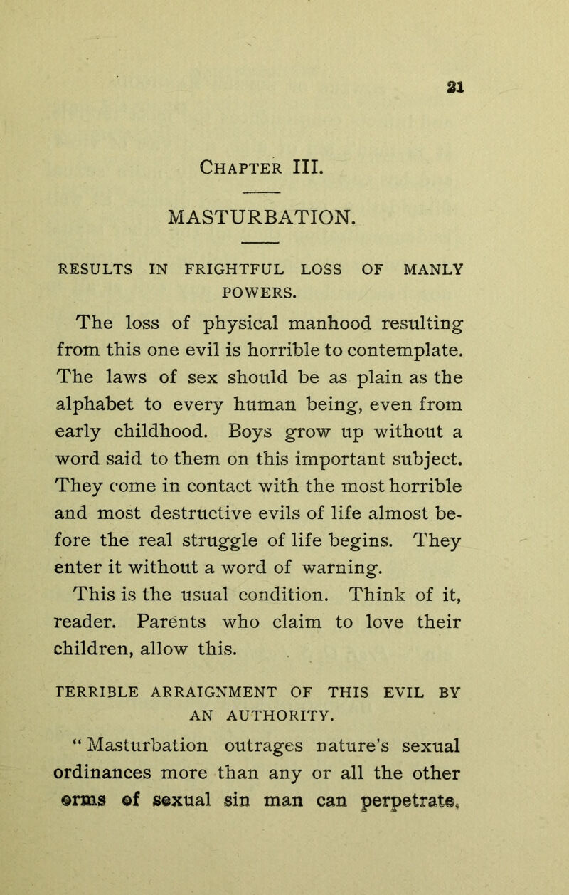 Chapter III. MASTURBATION. RESULTS IN FRIGHTFUL LOSS OF MANLY POWERS. The loss of physical manhood resulting from this one evil is horrible to contemplate. The laws of sex should be as plain as the alphabet to every human being, even from early childhood. Boys grow up without a word said to them on this important subject. They come in contact with the most horrible and most destructive evils of life almost be- fore the real struggle of life begins. They enter it without a word of warning. This is the usual condition. Think of it, reader. Parents who claim to love their children, allow this. TERRIBLE ARRAIGNMENT OF THIS EVIL BY AN AUTHORITY. “ Masturbation outrages nature’s sexual ordinances more than any or all the other ®rms ©f sexual sin man can perpetrate.