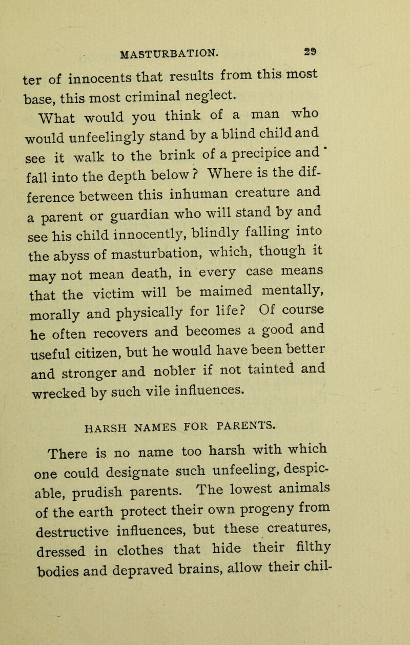 ter of innocents that results from this most base, this most criminal neglect. What would you think of a man who would unfeelingly stand by a blind child and see it walk to the brink of a precipice and ‘ fall into the depth below ? Where is the dif- ference between this inhuman creature and a parent or guardian who will stand by and see his child innocently, blindly falling into the abyss of masturbation, which, though it may not mean death, in every case means that the victim will be maimed mentally, morally and physically for life? Of course he often recovers and becomes a good and useful citizen, but he would have been better and stronger and nobler if not tainted and wrecked by such vile influences. HARSH NAMES FOR PARENTS. There is no name too harsh with which one could designate such unfeeling, despic- able, prudish parents. The lowest animals of the earth protect their own progeny from destructive influences, but these creatures, dressed in clothes that hide their filthy bodies and depraved brains, allow their chil-