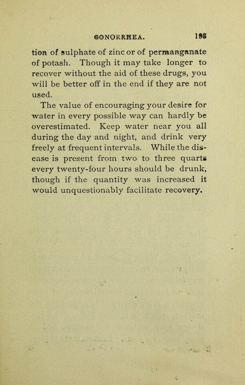 tion of sulphate of zinc or of permanganate of potash. Though it may take longer to recover without the aid of these drugs, you will be better off in the end if they are not used. The value of encouraging your desire for water in every possible way can hardly be overestimated. Keep water near you ail during the day and night, and drink very freely at frequent intervals. While the dis- ease is present from two to three quarts every twenty-four hours should be drunk, though if the quantity was increased it would unquestionably facilitate recovery.