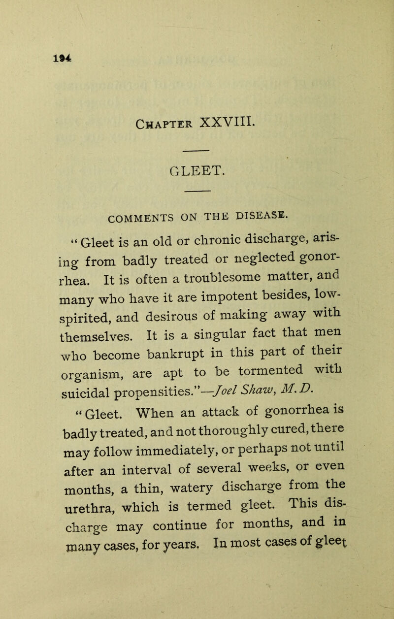 1»4 Chapter XXVIII. GLEET. COMMENTS ON THE DISEASE. “ Gleet is an old or chronic discharge, aris- ing from badly treated or neglected gonor- rhea. It is often a troublesome matter, and many who have it are impotent besides, low- spirited, and desirous of making away with themselves. It is a singular fact that men who become bankrupt in this part of their organism, are apt to be tormented with suicidal propensities.* —Joel Shww, Hf.D* “ Gleet. When an attack of gonorrhea is badly treated, and not thoroughly cured, there may follow immediately, or perhaps not until after an interval of several weeks, or even months, a thin, watery discharge from the urethra, which is termed gleet. This dis- charge may continue for months, and in many cases, for years. In most cases of glee^