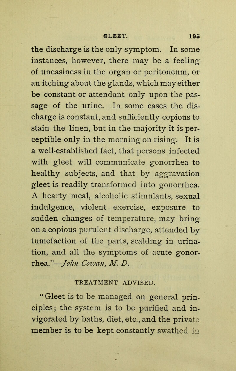 ©LEET. 105 the discharge is the only symptom. In some instances, however, there may be a feeling of uneasiness in the organ or peritoneum, or an itching about the glands, which may either be constant or attendant only upon the pas- sage of the urine. In some cases the dis- charge is constant, and sufficiently copious to stain the linen, but in the majority it is per- ceptible only in the morning on rising. It is a well-established fact, that persons infected with gleet will communicate gonorrhea to healthy subjects, and that by aggravation gleet is readily transformed into gonorrhea. A hearty meal, alcoholic stimulants, sexual indulgence, violent exercise, exposure to sudden changes of temperature, may bring on a copious purulent discharge, attended by tumefaction of the parts, scalding in urina- tion, and all the symptoms of acute gonor- rhea.”—John Cowan, M. D. TREATMENT ADVISED. “ Gleet is to be managed on general prin- ciples; the system is to be purified and in- vigorated by baths, diet, etc., and the private member is to be kept constantly swathed in