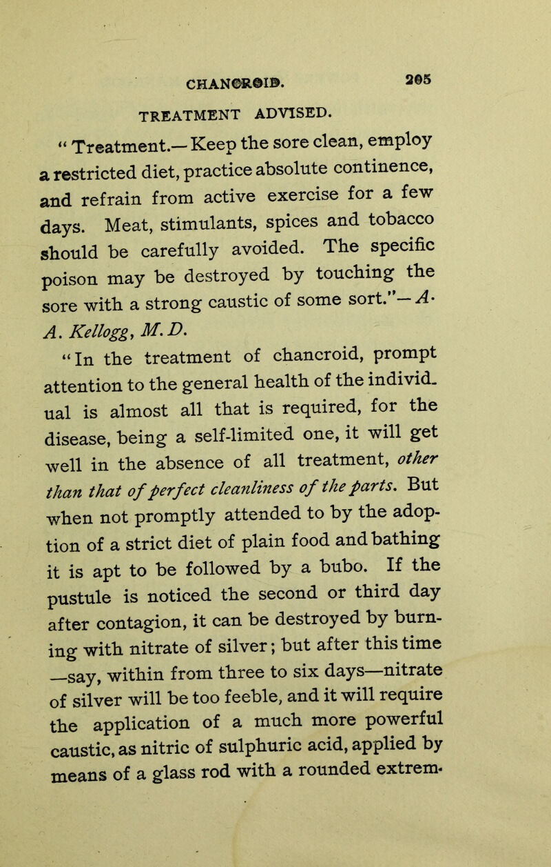 TREATMENT ADVISED. Treatment.— Keep the sore clean, employ a restricted diet, practice absolute continence, and refrain from active exercise for a few days. Meat, stimulants, spices and tobacco should be carefully avoided. The specific poison may be destroyed by touching the sore with a strong caustic of some sort.’'—.^4- A. Kelloggy M.D. “In the treatment of chancroid, prompt attention to the general health of the individ- ual is almost all that is required, for the disease, being a self-limited one, it will get well in the absence of all treatment, other than that of perfect cleanliness of the parts. But when not promptly attended to by the adop- tion of a strict diet of plain food and bathing it is apt to be followed by a bubo. If the pustule is noticed the second or third day after contagion, it can be destroyed by burn- ing with nitrate of silver; but after this time —say, within from three to six days—nitrate of silver will be too feeble, and it will require the application of a much more powerful caustic, as nitric of sulphuric acid, applied by means of a glass rod with a rounded extrem-