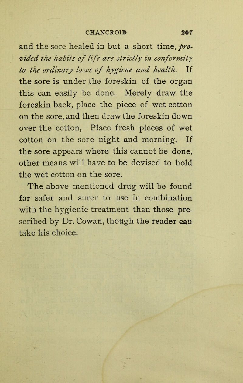 and the sore healed in but a short time, pro- vided the habits of life are strictly in conformity to the ordinary laws of hygiene and health. If the sore is under the foreskin of the organ this can easily be done. Merely draw the foreskin back, place the piece of wet cotton on the sore, and then draw the foreskin down over the cotton, Place fresh pieces of wet cotton on the sore night and morning. If the sore appears where this cannot be done, other means will have to be devised to hold the wet cotton on the sore. The above mentioned drug will be found far safer and surer to use in combination with the hygienic treatment than those pre- scribed by Dr. Cowan, though the reader can take his choice.