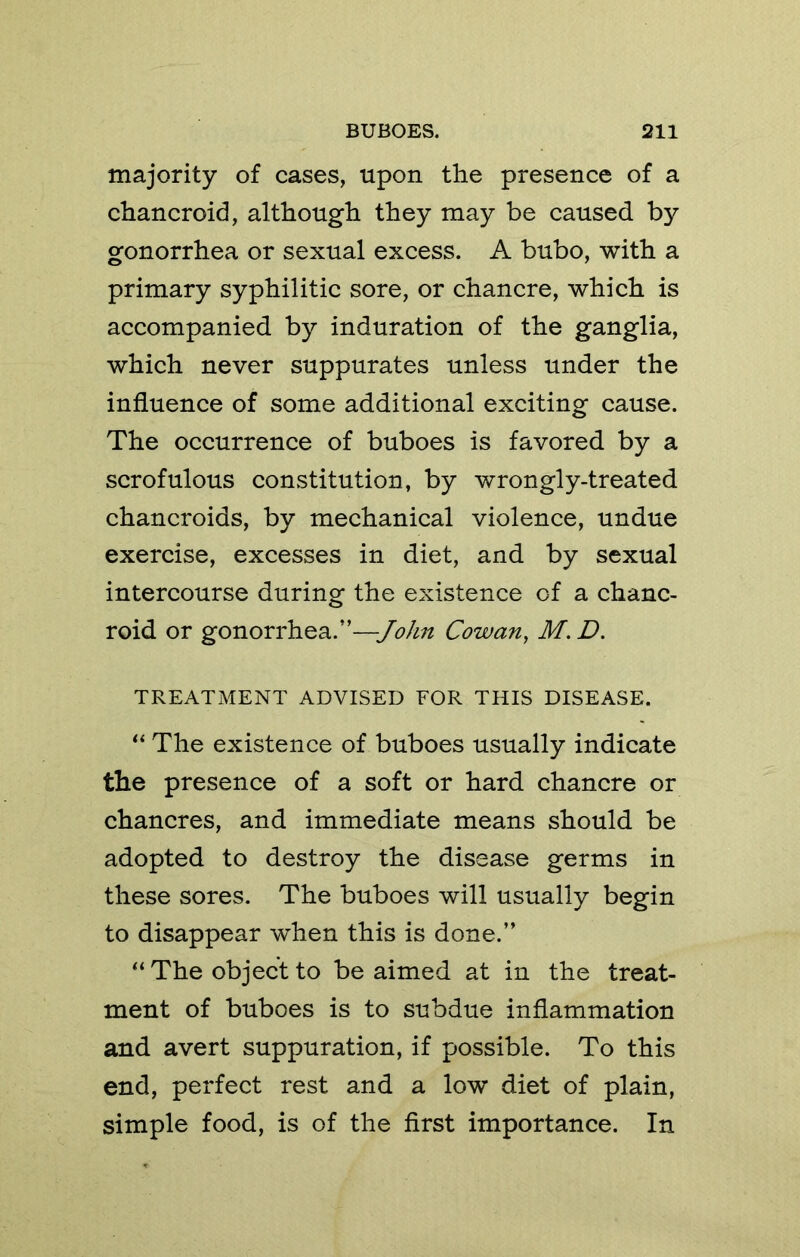 majority of cases, upon the presence of a chancroid, although they may be caused by gonorrhea or sexual excess. A bubo, with a primary syphilitic sore, or chancre, which is accompanied by induration of the ganglia, which never suppurates unless under the influence of some additional exciting cause. The occurrence of buboes is favored by a scrofulous constitution, by wrongly-treated chancroids, by mechanical violence, undue exercise, excesses in diet, and by sexual intercourse during the existence of a chanc- roid or gonorrhea.”—Cowan, M. D. TREATMENT ADVISED FOR THIS DISEASE. The existence of buboes usually indicate the presence of a soft or hard chancre or chancres, and immediate means should be adopted to destroy the disease germs in these sores. The buboes will usually begin to disappear when this is done.” “ The object to be aimed at in the treat- ment of buboes is to subdue inflammation and avert suppuration, if possible. To this end, perfect rest and a low diet of plain, simple food, is of the first importance. In