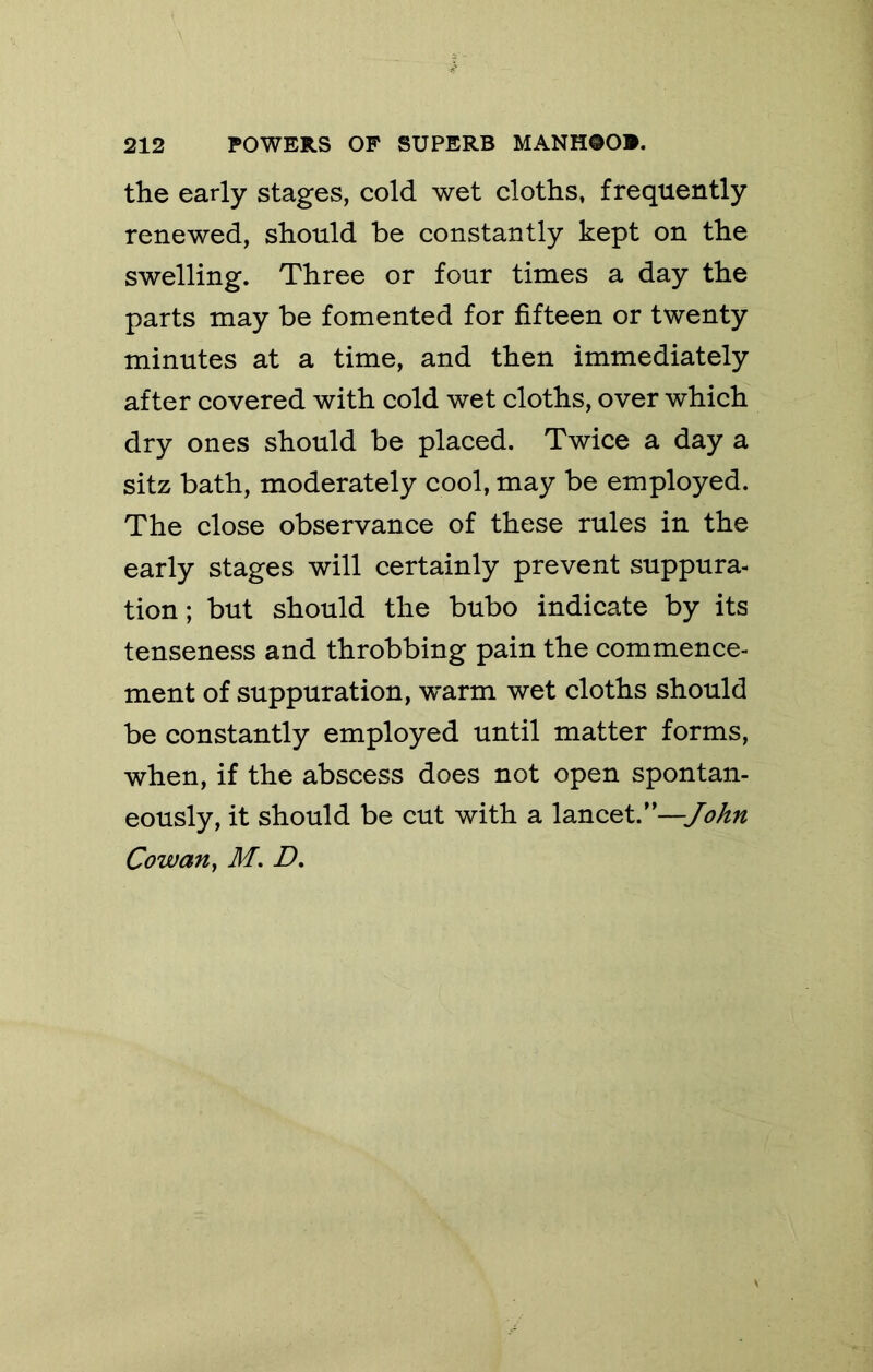 the early stages, cold wet cloths, frequently renewed, should be constantly kept on the swelling. Three or four times a day the parts may be fomented for fifteen or twenty minutes at a time, and then immediately after covered with cold wet cloths, over which dry ones should be placed. Twice a day a sitz bath, moderately cool, may be employed. The close observance of these rules in the early stages will certainly prevent suppura- tion; but should the bubo indicate by its tenseness and throbbing pain the commence- ment of suppuration, vrarm wet cloths should be constantly employed until matter forms, when, if the abscess does not open spontan- eously, it should be cut with a lancet.’ Cowan ^ M. D,