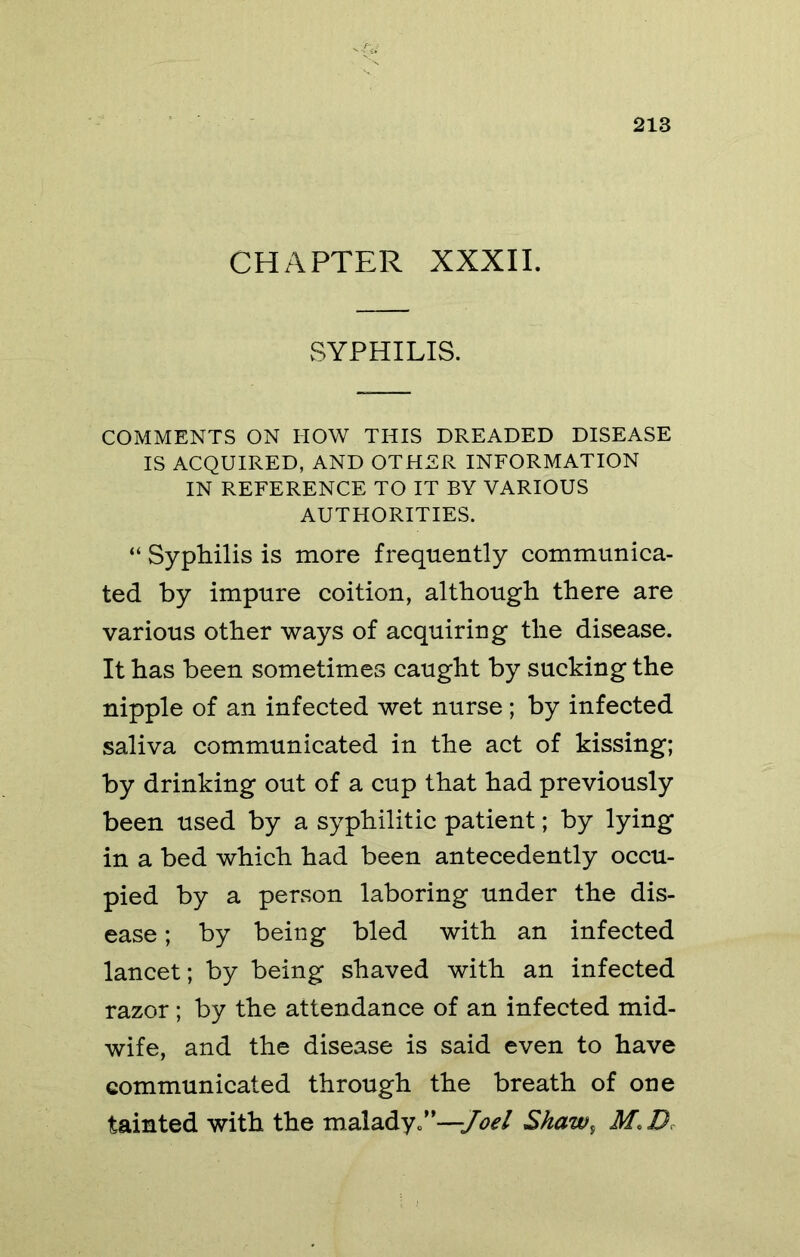 CHAPTER XXXII. SYPHILIS. COMMENTS ON HOW THIS DREADED DISEASE IS ACQUIRED, AND OTHER INFORMATION IN REFERENCE TO IT BY VARIOUS AUTHORITIES. “ Syphilis is more frequently communica- ted by impure coition, although there are various other ways of acquiring the disease. It has been sometimes caught by sucking the nipple of an infected wet nurse; by infected saliva communicated in the act of kissing; by drinking out of a cup that had previously been used by a syphilitic patient; by lying in a bed which had been antecedently occu- pied by a person laboring under the dis- ease ; by being bled with an infected lancet; by being shaved with an infected razor; by the attendance of an infected mid- wife, and the disease is said even to have communicated through the breath of one tainted with the malady.’*—Shaw^ M.D.