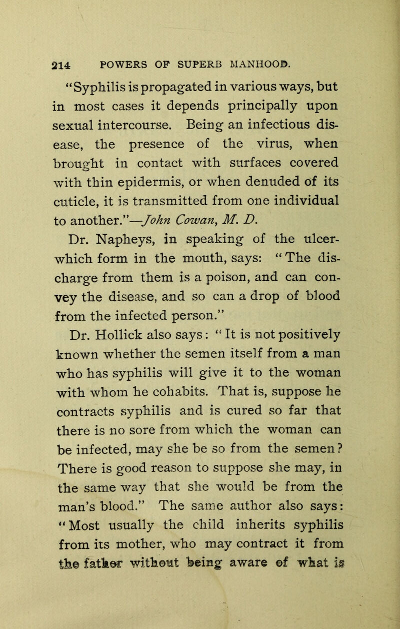 “Syphilis is propagated in various ways, but in most cases it depends principally upon sexual intercourse. Being an infectious dis- ease, the presence of the virus, when brought in contact with surfaces covered with thin epidermis, or when denuded of its cuticle, it is transmitted from one individual to another.”—John Cowan^ M. D. Dr. Napheys, in speaking of the ulcer- which form in the mouth, says: “ The dis- charge from them is a poison, and can con- vey the disease, and so can a drop of blood from the infected person.” Dr. Rollick also says: “ It is not positively known whether the semen itself from a man who has syphilis will give it to the woman with whom he cohabits. That is, suppose he contracts syphilis and is cured so far that there is no sore from which the woman can be infected, may she be so from the semen ? There is good reason to suppose she may, in the same way that she would be from the man’s blood.” The same author also says: “ Most usually the child inherits syphilis from its mother, who may contract it from th© fatker without being aware ©f what