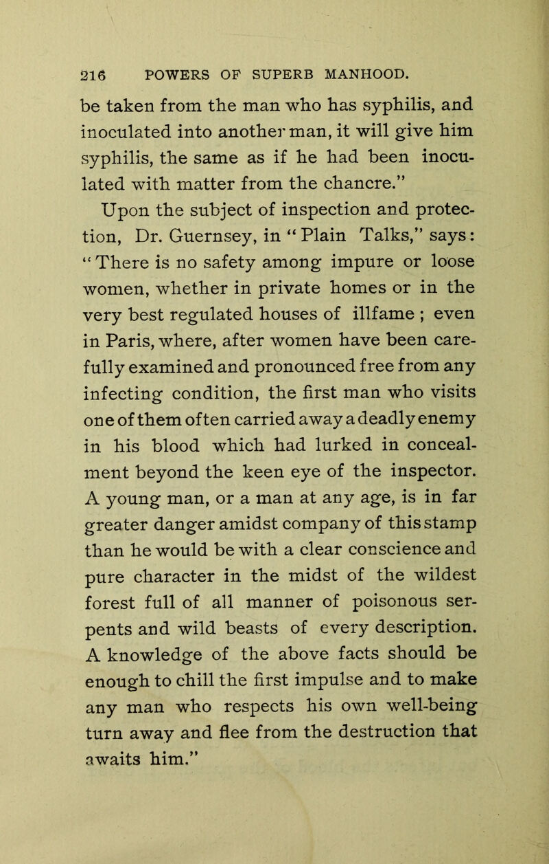 be taken from the man who has syphilis, and inoculated into another man, it will give him syphilis, the same as if he had been inocu- lated with matter from the chancre.” Upon the subject of inspection and protec- tion, Dr. Guernsey, in Plain Talks,” says: “There is no safety among impure or loose women, whether in private homes or in the very best regulated houses of illfame ; even in Paris, where, after women have been care- fully examined and pronounced free from any infecting condition, the first man who visits one of them often carried away a deadly enemy in his blood which had lurked in conceal- ment beyond the keen eye of the inspector. A young man, or a man at any age, is in far greater danger amidst company of this stamp than he would be with a clear conscience and pure character in the midst of the wildest forest full of all manner of poisonous ser- pents and wild beasts of every description. A knowledge of the above facts should be enough to chill the first impulse and to make any man who respects his own well-being turn away and flee from the destruction that awaits him.”