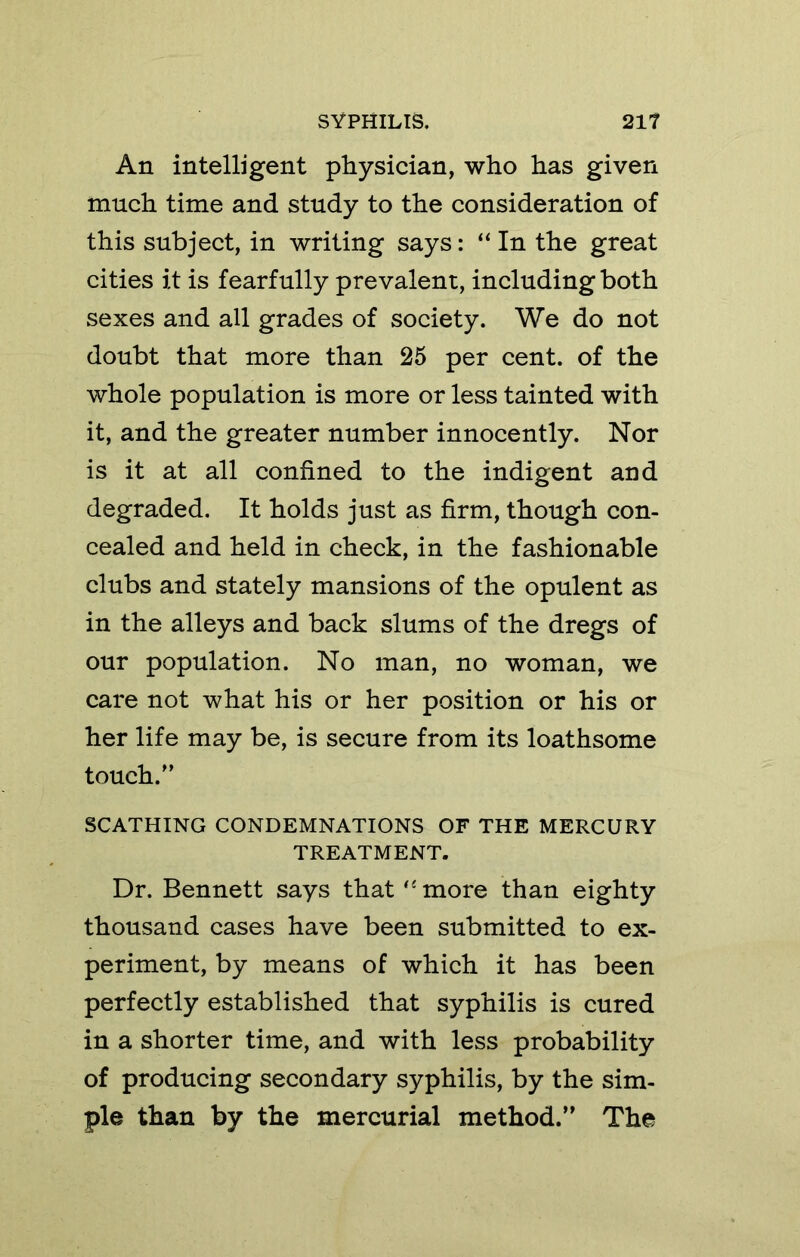 An intelligent physician, who has given much time and study to the consideration of this subject, in writing says: “ In the great cities it is fearfully prevalent, including both sexes and all grades of society. We do not doubt that more than 25 per cent, of the whole population is more or less tainted with it, and the greater number innocently. Nor is it at all confined to the indigent and degraded. It holds just as firm, though con- cealed and held in check, in the fashionable clubs and stately mansions of the opulent as in the alleys and back slums of the dregs of our population. No man, no woman, we care not what his or her position or his or her life may be, is secure from its loathsome touch.'’ SCATHING CONDEMNATIONS OF THE MERCURY TREATMENT. Dr. Bennett says that ‘‘ more than eighty thousand cases have been submitted to ex- periment, by means of which it has been perfectly established that syphilis is cured in a shorter time, and with less probability of producing secondary syphilis, by the sim- ple than by the mercurial method.” The