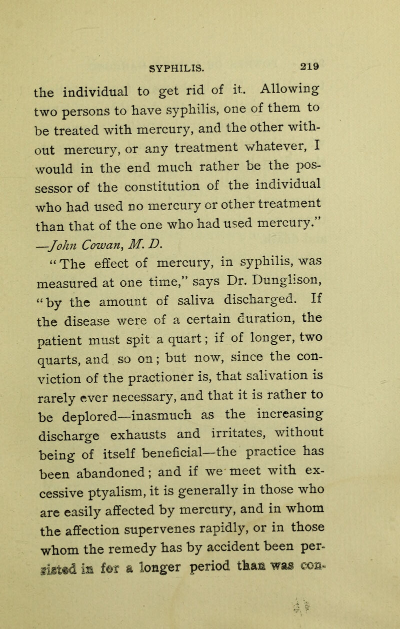 the individual to get rid of it. Allowing two persons to have syphilis, one of them to be treated with mercury, and the other with- out mercury, or any treatment whatever, I would in the end much rather be the pos- sessor of the constitution of the individual who had used no mercury or other treatment than that of the one who had used mercury.” —John Cowan^ M. D. “ The effect of mercury, in syphilis, was measured at one tim&J says Dr. Dunglison, “by the amount of saliva discharged. If the disease were of a certain duration, the patient must spit a quart; if of longer, two quarts, and so on; but now, since the con- viction of the practioner is, that salivation is rarely ever necessary, and that it is rather to be deplored—inasmuch as the increasing discharge exhausts and irritates, without being of itself beneficial—the practice has been abandoned; and if we*meet with ex- cessive ptyalism, it is generally in those who are easily affected by mercury, and in whom the affection supervenes rapidly, or in those whom the remedy has by accident been per- iigt#d iii longer period than was con*