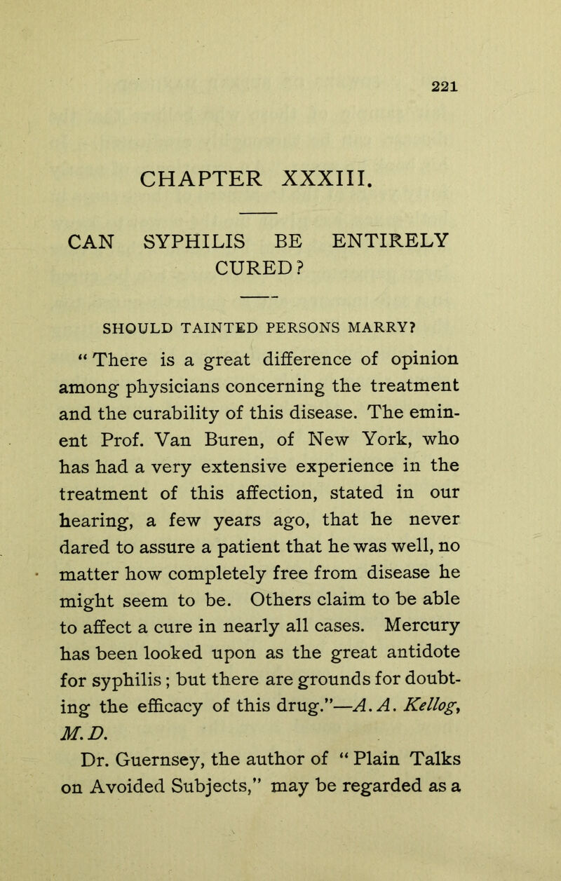 CHAPTER XXXIII. CAN SYPHILIS BE ENTIRELY CURED? SHOULD TAINTED PERSONS MARRY? “ There is a great difference of opinion among physicians concerning the treatment and the curability of this disease. The emin- ent Prof. Van Buren, of New York, who has had a very extensive experience in the treatment of this affection, stated in our hearing, a few years ago, that he never dared to assure a patient that he was well, no matter how completely free from disease he might seem to be. Others claim to be able to affect a cure in nearly all cases. Mercury has been looked upon as the great antidote for syphilis; but there are grounds for doubt- ing the efficacy of this drug.”—A. A. Kellogg Dr. Guernsey, the author of Plain Talks on Avoided Subjects,” may be regarded as a