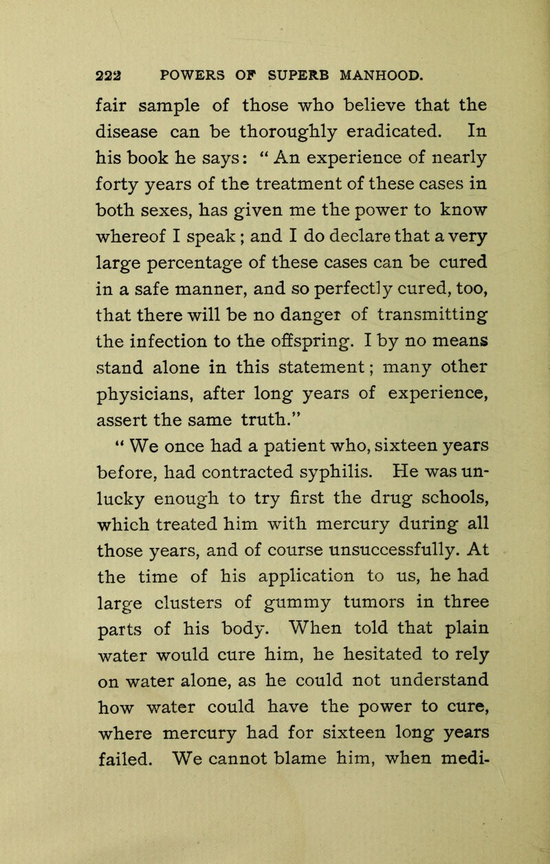 fair sample of those who believe that the disease can be thoroughly eradicated. In his book he says: An experience of nearly forty years of the treatment of these cases in both sexes, has given me the power to know whereof I speak; and I do declare that a very large percentage of these cases can be cured in a safe manner, and so perfectly cured, too, that there will be no danger of transmitting the infection to the offspring. I by no means stand alone in this statement; many other physicians, after long years of experience, assert the same truth.’’ “ We once had a patient who, sixteen years before, had contracted syphilis. He was un- lucky enough to try first the drug schools, which treated him with mercury during all those years, and of course unsuccessfully. At the time of his application to us, he had large clusters of gummy tumors in three parts of his body. When told that plain water would cure him, he hesitated to rely on water alone, as he could not understand how water could have the power to cure, where mercury had for sixteen long years failed. We cannot blame him, when medi-