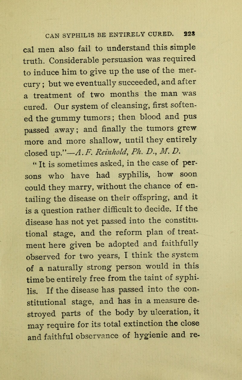cal men also fail to understand this simple truth. Considerable persuasion was required to induce him to give up the use of the mer- cury ; but we eventually succeeded, and after a treatment of two months the man was cured. Our system of cleansing, first soften- ed the gummy tumors; then blood and pus passed away; and finally the tumors grew more and more shallow, until they entirely closed up.”—A.F. Reinhold, Ph. D., M. D. “ It is sometimes asked, in the case of per- sons who have had syphilis, how soon could they marry, without the chance of en- tailing the disease on their offspring, and it is a question rather difficult to decide. If the disease has not yet passed into the constitu- tional stage, and the reform plan of treat- ment here given be adopted and faithfully observed for two years, I think the system of a naturally strong person would in this time be entirely free from the taint of syphi- lis. If the disease has passed into the con- stitutional stage, and has in a measure de- stroyed parts of the body by ulceration, it may require for its total extinction the close and faithful observance of hygienic and re-