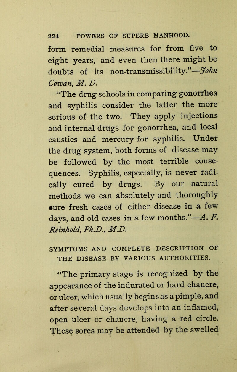 form remedial measures for from five to eight years, and even then there might be doubts of its non-transmissibility.”—John Cowan, M. D. “The drug schools in comparing gonorrhea and syphilis consider the latter the more serious of the two. They apply injections and internal drugs for gonorrhea, and local caustics and mercury for syphilis. Under the drug system, both forms of disease may be followed by the most terrible conse- quences. Syphilis, especially, is never radi- cally cured by drugs. By our natural methods we can absolutely and thoroughly •ure fresh cases of either disease in a few days, and old cases in a few months.”—A, F, Reinhold, Ph.D., M.D, SYMPTOMS AND COMPLETE DESCRIPTION OF THE DISEASE BY VARIOUS AUTHORITIES. “The primary stage is recognized by the appearance of the indurated or hard chancre, or ulcer, which usually begins as a pimple, and after several days develops into an inflamed, open ulcer or chancre, having a red circle. These sores may be attended by the swelled