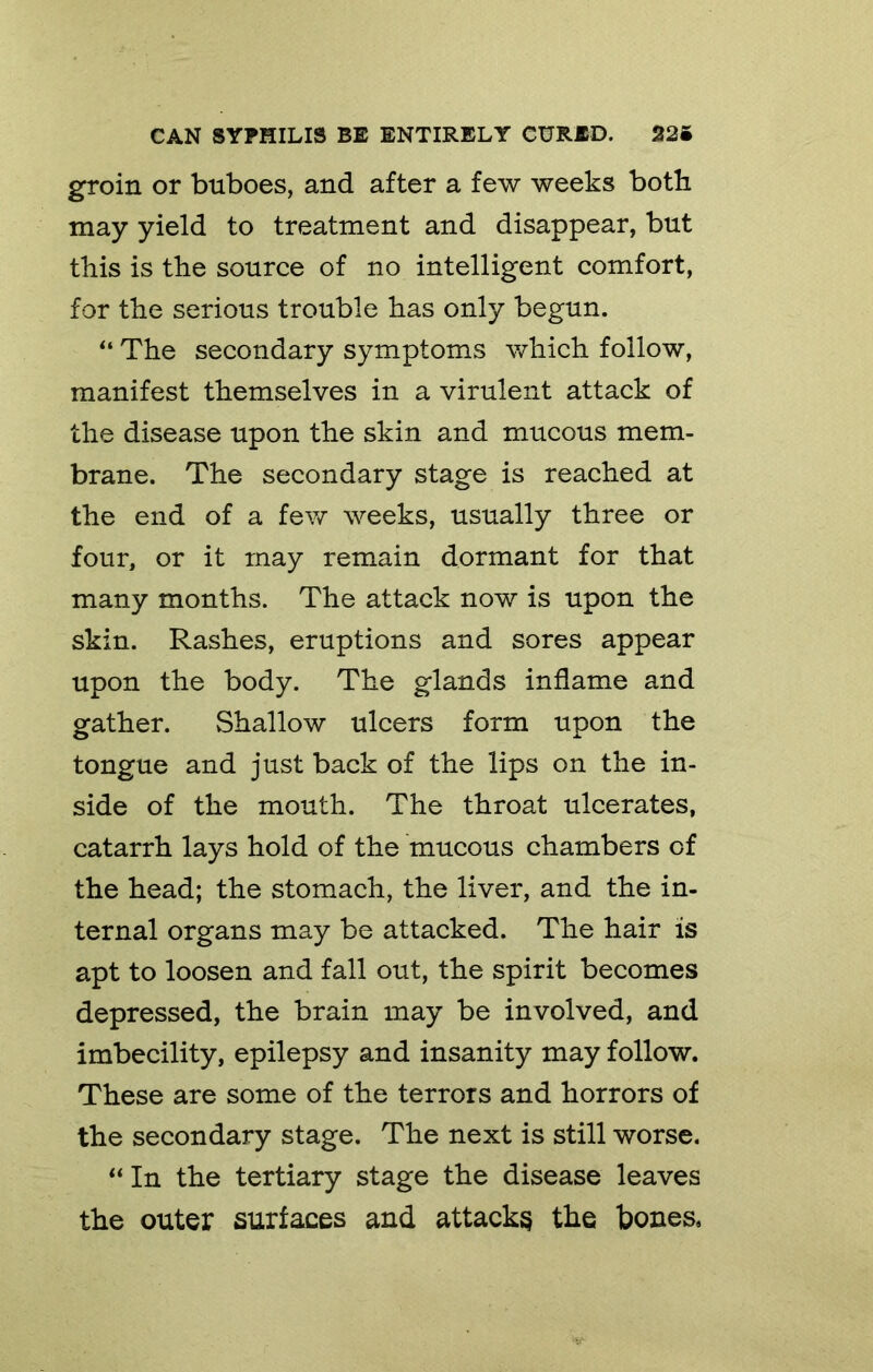 groin or buboes, and after a few weeks both may yield to treatment and disappear, but this is the source of no intelligent comfort, for the serious trouble has only begun. “ The secondary symptoms which follow, manifest themselves in a virulent attack of the disease upon the skin and mucous mem- brane. The secondary stage is reached at the end of a few weeks, usually three or four, or it may remain dormant for that many months. The attack now is upon the skin. Rashes, eruptions and sores appear upon the body. The glands inflame and gather. Shallow ulcers form upon the tongue and just back of the lips on the in- side of the mouth. The throat ulcerates, catarrh lays hold of the mucous chambers of the head; the stomach, the liver, and the in- ternal organs may be attacked. The hair is apt to loosen and fall out, the spirit becomes depressed, the brain may be involved, and imbecility, epilepsy and insanity may follow. These are some of the terrors and horrors of the secondary stage. The next is still worse. ** In the tertiary stage the disease leaves the outer surfaces and attacks the bones.