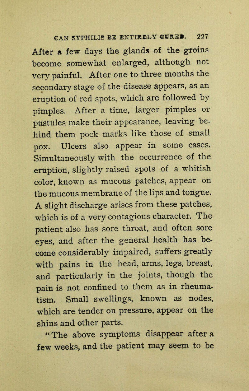 After a few days the glands of the groins become somewhat enlarged, although not very painful. After one to three months the secondary stage of the disease appears, as an eruption of red spots, which are followed by pimples. After a time, larger pimples or pustules make their appearance, leaving be- hind them pock marks like those of small pox. Ulcers also appear in some cases. Simultaneously with the occurrence of the eruption, slightly raised spots of a whitish color, known as mucous patches, appear on the mucous membrane of the lips and tongue. A slight discharge arises from these patches, which is of a very contagious character. The patient also has sore throat, and often sore eyes, and after the general health has be- come considerably impaired, suffers greatly with pains in the head, arms, legs, breast, and particularly in the joints, though the pain is not confined to them as in rheuma- tism. Small swellings, known as nodes, which are tender on pressure, appear on the shins and other parts. The above symptoms disappear after a few weeks, and the patient may seem to be