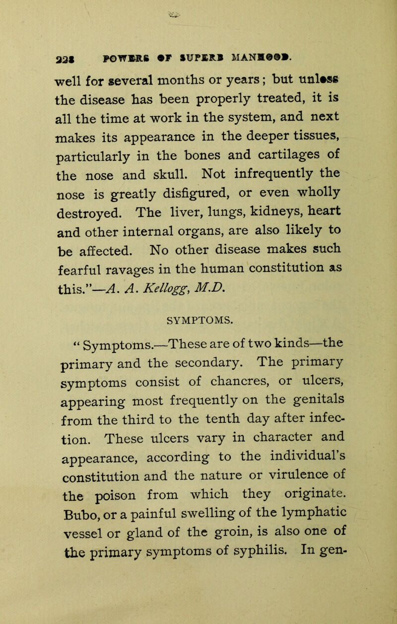 331 POWMIS #F »UPI;RB MANtt0@». well for several months or years; but unless the disease has been properly treated, it is all the time at work in the system, and next makes its appearance in the deeper tissues, particularly in the bones and cartilages of the nose and skull. Not infrequently the nose is greatly disfigured, or even wholly destroyed. The liver, lungs, kidneys, heart and other internal organs, are also likely to be affected. No other disease makes such fearful ravages in the human constitution as this.’—A. Kellogg, M.D, SYMPTOMS. Symptoms.—These are of two kinds—the primary and the secondary. The primary symptoms consist of chancres, or ulcers, appearing most frequently on the genitals from the third to the tenth day after infec- tion. These ulcers vary in character and appearance, according to the individual’s constitution and the nature or virulence of the poison from which they originate. Bubo, or a painful swelling of the lymphatic vessel or gland of the groin, is also one of the primary symptoms of syphilis. In gen-