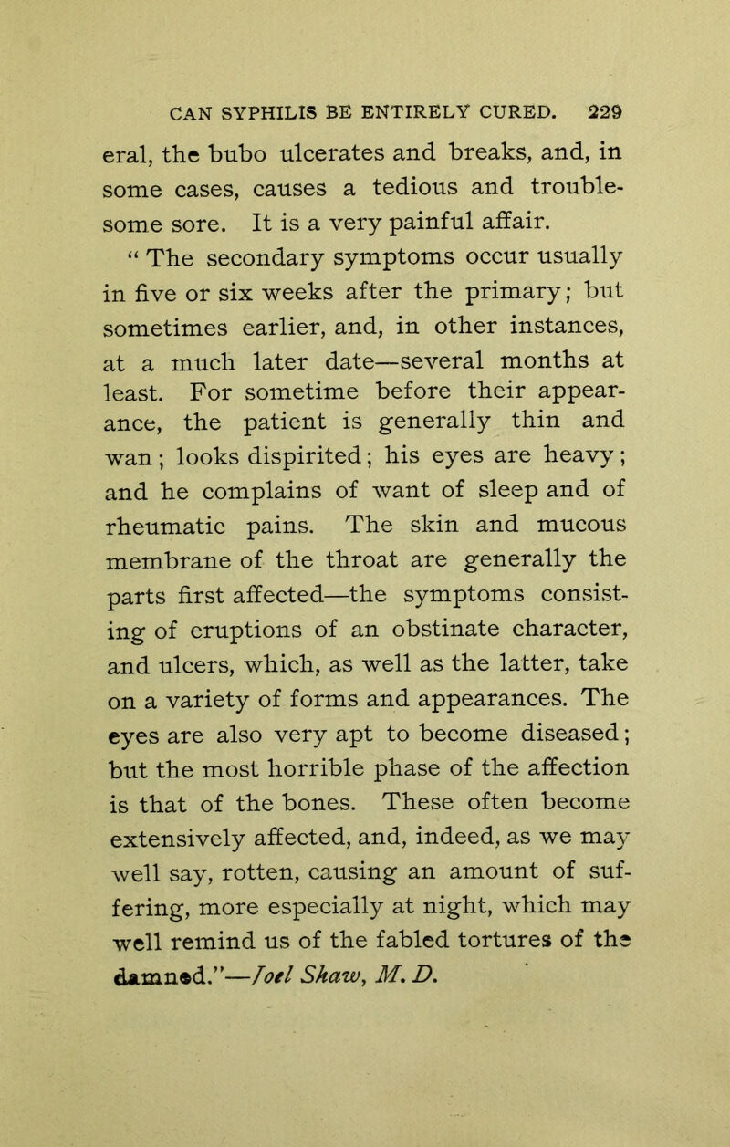 eral, the bubo ulcerates and breaks, and, in some cases, causes a tedious and trouble- some sore. It is a very painful affair. “ The secondary symptoms occur usually in five or six weeks after the primary; but sometimes earlier, and, in other instances, at a much later date—several months at least. For sometime before their appear- ance, the patient is generally thin and wan ; looks dispirited; his eyes are heavy ; and he complains of want of sleep and of rheumatic pains. The skin and mucous membrane of the throat are generally the parts first affected—the symptoms consist- ing of eruptions of an obstinate character, and ulcers, which, as well as the latter, take on a variety of forms and appearances. The eyes are also very apt to become diseased; but the most horrible phase of the affection is that of the bones. These often become extensively affected, and, indeed, as we may well say, rotten, causing an amount of suf- fering, more especially at night, which may well remind us of the fabled tortures of the damned.”—loel Shaw, M, Z>.