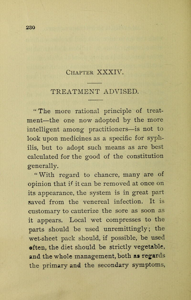 Chapter XXXIV. TREATMENT ADVISED. “The more rational principle of treat- ment—the one now adopted by the more intelligent among practitioners—is not to look upon medicines as a specific for syph- ilis, but to adopt such means as are best calculated for the good of the constitution generally. “ With regard to chancre, many are of opinion that if it can be removed at once on its appearance, the system is in great part saved from the venereal infection. It is customary to cauterize the sore as soon as it appears. Local wet compresses to the parts should be used unremittingly; the wet-sheet pack should, if possible, be used often, the diet should be strictly vegetable, and the whole management, both as regards the primary and the secondary symptoms.