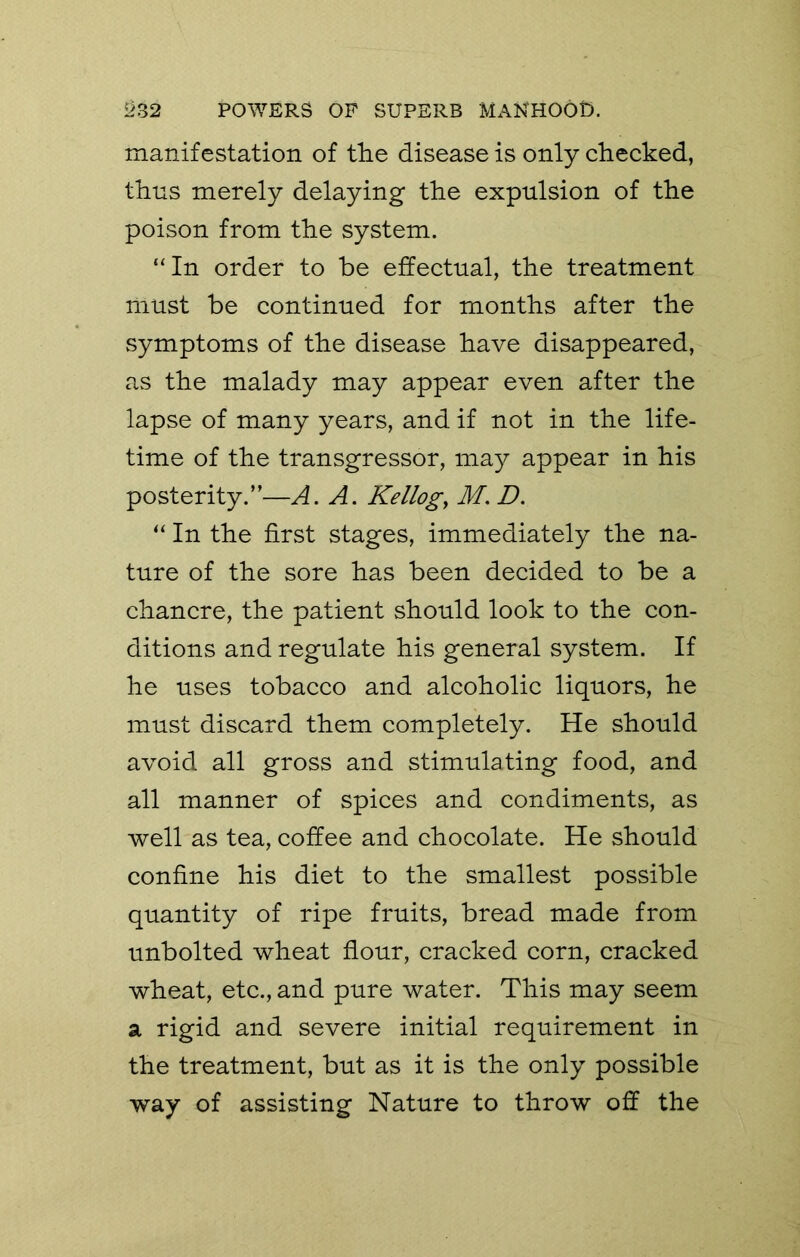 manifestation of the disease is only checked, thus merely delaying the expulsion of the poison from the system. “In order to be effectual, the treatment must be continued for months after the symptoms of the disease have disappeared, as the malady may appear even after the lapse of many years, and if not in the life- time of the transgressor, may appear in his posterity.”—A. A. Kellogg M. D. “ In the first stages, immediately the na- ture of the sore has been decided to be a chancre, the patient should look to the con- ditions and regulate his general system. If he uses tobacco and alcoholic liquors, he must discard them completely. He should avoid all gross and stimulating food, and all manner of spices and condiments, as well as tea, coffee and chocolate. He should confine his diet to the smallest possible quantity of ripe fruits, bread made from unbolted wheat flour, cracked corn, cracked wheat, etc., and pure water. This may seem a rigid and severe initial requirement in the treatment, but as it is the only possible way of assisting Nature to throw off the