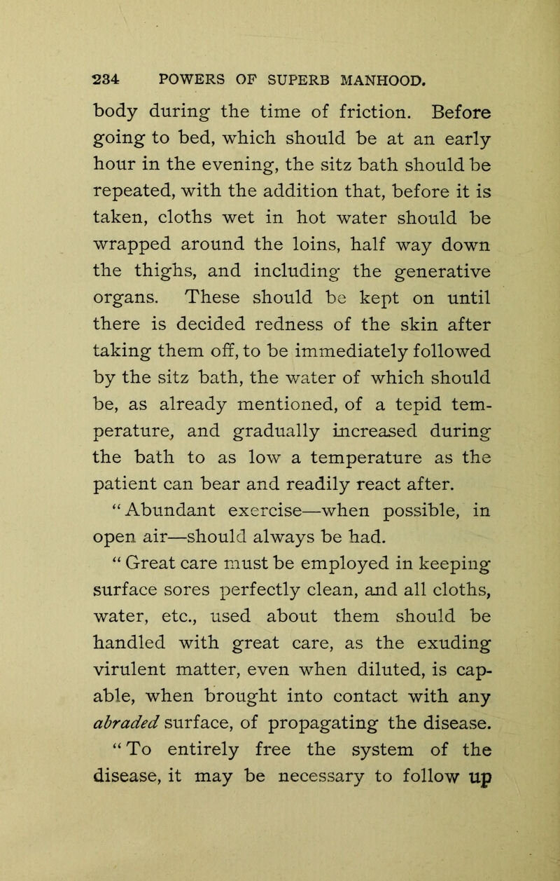 body during the time of friction. Before going to bed, which should be at an early hour in the evening, the sitz bath should be repeated, with the addition that, before it is taken, cloths wet in hot water should be wrapped around the loins, half way down the thighs, and including the generative organs. These should be kept on until there is decided redness of the skin after taking them off, to be immediately followed by the sitz bath, the water of which should be, as already mentioned, of a tepid tem- perature^ and gradually increased during the bath to as low a temperature as the patient can bear and readily react after. “Abundant exercise—when possible, in open air—should always be had. “ Great care must be employed in keeping surface sores perfectly clean, and all cloths, water, etc., used about them should be handled with great care, as the exuding virulent matter, even when diluted, is cap- able, when brought into contact with any abraded surface, of propagating the disease. “ To entirely free the system of the disease, it may be necessary to follow up