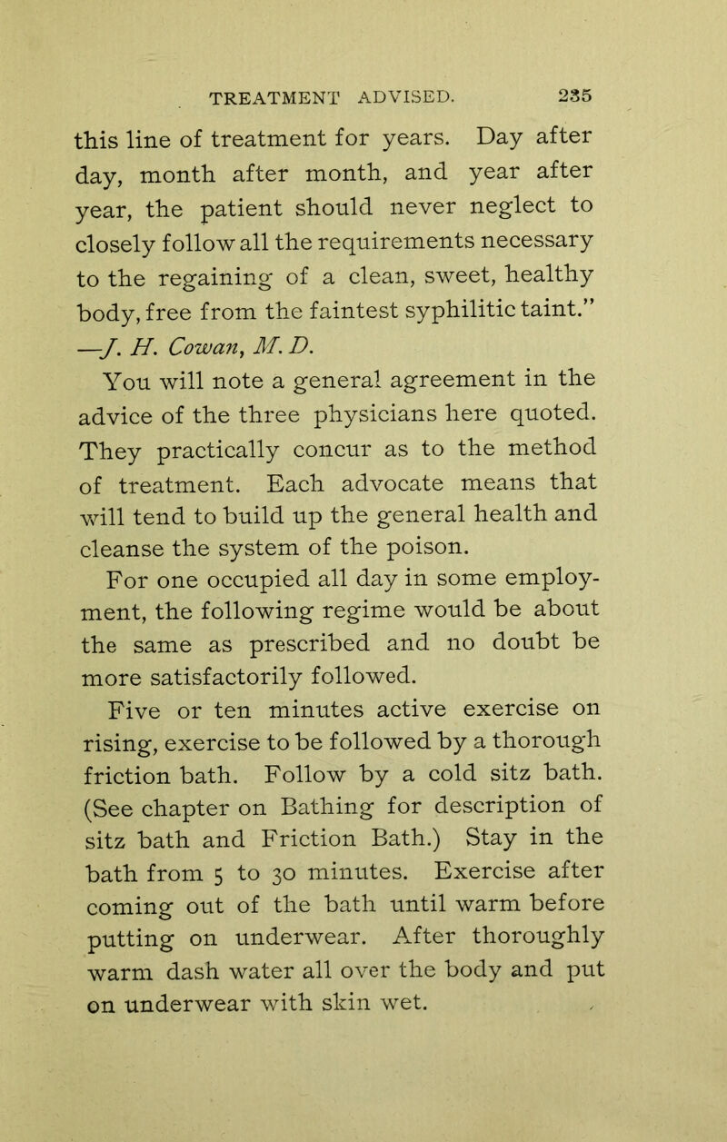 this line of treatment for years. Day after day, month after month, and year after year, the patient should never neglect to closely follow all the requirements necessary to the regaining of a clean, sweet, healthy body, free from the faintest syphilitic taint.” —H. Cowan, M. D. You will note a general agreement in the advice of the three physicians here quoted. They practically concur as to the method of treatment. Each advocate means that will tend to build up the general health and cleanse the system of the poison. For one occupied all day in some employ- ment, the following regime would be about the same as prescribed and no doubt be more satisfactorily followed. Five or ten minutes active exercise on rising, exercise to be followed by a thorough friction bath. Follow by a cold sitz bath. (See chapter on Bathing for description of sitz bath and Friction Bath.) Stay in the bath from 5 to 30 minutes. Exercise after coming out of the bath until warm before putting on underwear. After thoroughly warm dash water all over the body and put on underwear with skin wet.