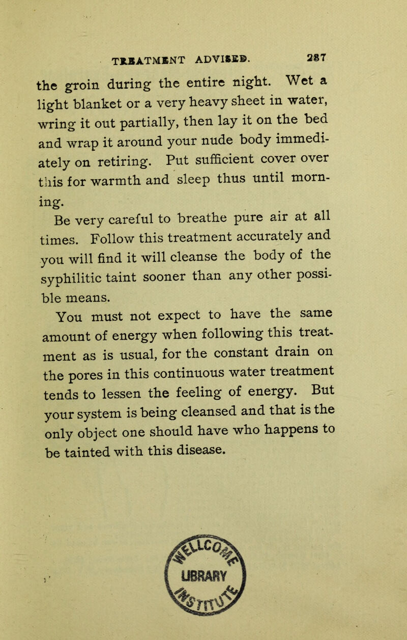 the groin during the entire night. Wet a light blanket or a very heavy sheet in water, wring it out partially, then lay it on the bea and wrap it around your nude body immedi- ately on retiring. Put sufficient cover over this for warmth and sleep thus until morn- ing. Be very careful to breathe pure air at all times. Follow this treatment accurately and you will find it will cleanse the body of the syphilitic taint sooner than any other possi- ble means. You must not expect to have the same amount of energy when following this treat- ment as is usual, for the constant drain on the pores in this continuous water treatment tends to lessen the feeling of energy. But your system is being cleansed and that is the only object one should have who happens to be tainted with this disease.