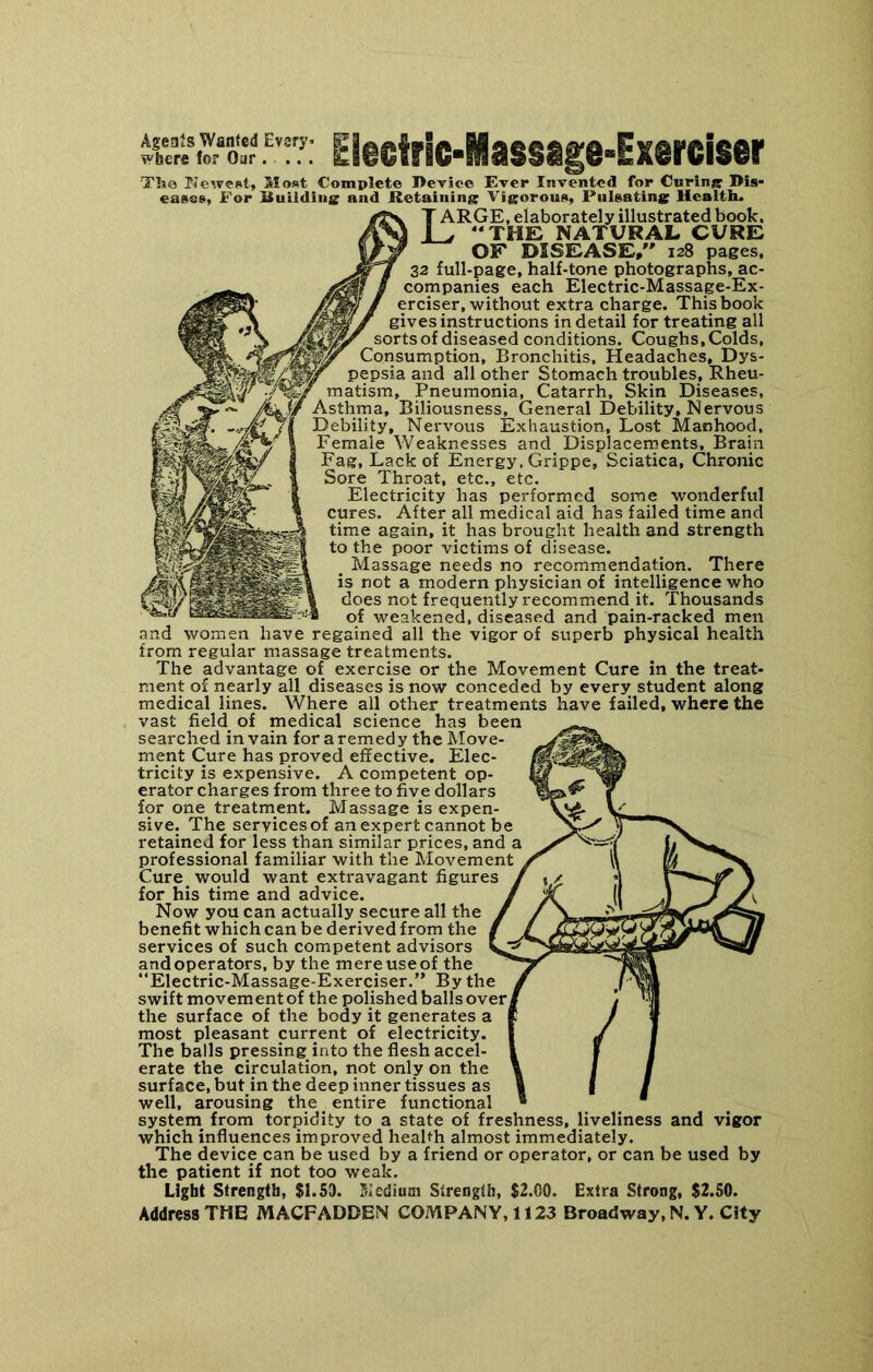 EI§stric-Massage-ixercisir Tlie PJeweat, Moat Complete Device Ever Invented for CurinjB: Dis- eases, For Ituildius: and Retaining Vigorous, Pulsating Health. Large, elaborately illustrated book. ^ “THE NATURAL CURE OF DISEASE, 128 pages. 32 full-page, half-tone photographs, ac- companies each Electric-Massage-Ex- erciser, without extra charge. This book gives instructions in detail for treating all sorts of diseased conditions. Coughs, Colds, Consumption, Bronchitis, Headaches, Dys- pepsia and all other Stomach troubles. Rheu- matism, Pneumonia, Catarrh, Skin Diseases, Asthma, Biliousness, General Debility, Nervous Debility, Nervous Exhaustion, Lost Manhood, Female Weaknesses and Displacements, Brain Fag, Lack of Energy. Grippe, Sciatica, Chronic Sore Throat, etc., etc. Electricity has performed some wonderful cures. After all medical aid has failed time and time again, it has brought health and strength I to the poor victims of disease. Massage needs no recommendation. There is not a modern physician of intelligence who does not frequently recommend it. Thousands of weakened, diseased and pain-racked men and women have regained all the vigor of superb physical health from regular massage treatments. The advantage of exercise or the Movement Cure in the treat- ment of nearly all diseases is now conceded by every student along medical lines. Where all other treatments have failed, where the vast field of medical science has been searched in vain for a remedy the Move- ment Cure has proved effective. Elec- tricity is expensive. A competent op- erator charges from three to five dollars for one treatment. Massage is expen- sive. The services of an expert cannot be retained for less than similar prices, and a professional familiar with the Movement Cure would want extravagant figures for his time and advice. Now you can actually secure all the benefit which can be derived from the services of such competent advisors and operators, by the mere use of the “Electric-Massage-Exerciser.” By the swift movement of the polished balls over^ the surface of the body it generates a most pleasant current of electricity. The balls pressing into the flesh accel- erate the circulation, not only on the surface, but in the deep inner tissues as well, arousing the entire functional system^ from torpidity to a state of freshness, liveliness and vigor which influences improved health almost immediately. The device can be used by a friend or operator, or can be used by the patient if not too weak. Light Strength, $1.53. 11,'cdiuin Strength, $2.00. Extra Strong, $2.50. Address THE MACFADDEN COMPANY, 1123 Broadway, N. Y. City