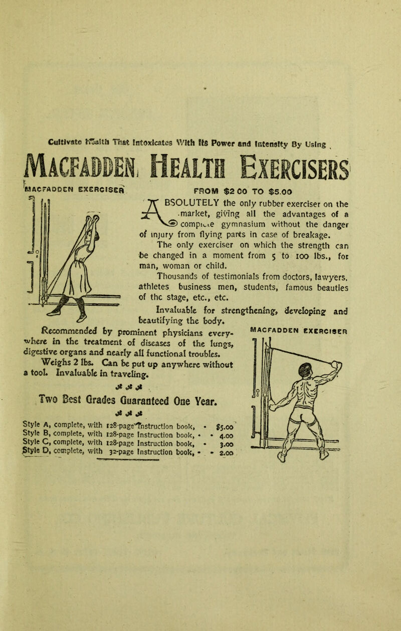 Cultivate KZaiih That Intoxicates With Itfi Power and Intensity By Using Macfadben, Health Exercisers MACrAODCN eXCRCISeB Recommended fcy prominent physicians every- where in the treatment of diseases of the lungs, digestive organs and nearly all functional troubles. Weighs 2 lbs. Can be put up anywhere without a tool. Invaluable in travehng. Two Best Grades Guaranteed One Year. ^ ^ Style A, complete, with laS page'^nstruction book, • $5.00 Style B, complete, with 128-page Instruction book, • • 4.00 Style C, complete, with i28-page Instruction book, • j.oo I^le p, complete, with 32-page Instruction book, • • a.oo FROM $2 CO TO $5.00 ' BSOLUTELY the only rubber exerciser on the market, giving ail the advantages of a compi._i.e gymnasium without the danger of injury from flying parts in case of breakage. The only exerciser on which the strength can be changed in a moment from 5 to 100 lbs., for man, woman or child. Thousands of testimonials from doctors, lawyers, athletes business men, students, famous beauties of the stage, etc., etc. Invaluable for strengthening, developing and beautifying the body. macfadoen exerciser