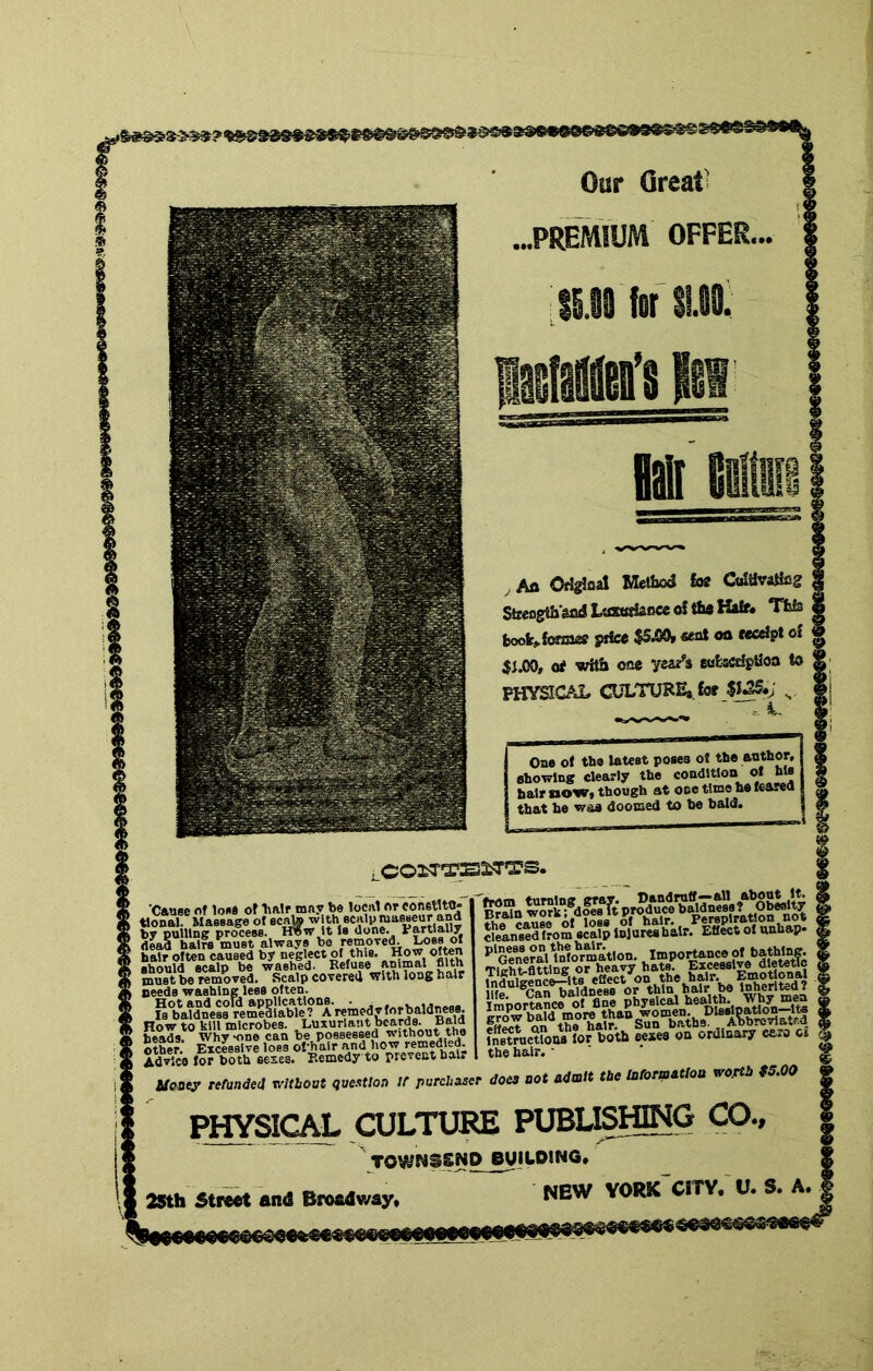 Our Great .PREMIUM OFFER SS.08 fof nt , Afl OfSgJaal Method to Ctdtivatlfig Streogthsad LiflwHacce o! th* Half* This took>{o*mef price $5^ «at oa receipt of $j.C0, of with ©ae yeae^a eofescriptioa to PHYSICAL CULTURE* to $f^*; ' i. One ol the latest poses ot the author, showing clearly the condition ol his hair now* though at one time he learea that ho was doomed to be bald. LCOlTTSSiTTS. ’Cause of lose of hair may be local or conetltu* tl^al. Massage ot ecata ^ith scaly masseur and by pulling process. H?>w It Ss done. Fartlally dead hairs must always be hair often caused by should scalp be washed. must be removed. Scalp covered witU long hair seeds washing less often. ^%\tdnes8 remeSlable? “a Sther: Excessive loss of/air and how remedied Adrice lor both sexes. Remedy to prc.cut hair Uooey refunded vritbout question If purchaser KuctoM lor both eexes on ordinary caro c» the hair. • does not admit the iaformatloa vo.rth 95.00 PHYSICAL CULTURE PUBLKHING CO., ' TOWNSSUD BUiyOINa. 2Sth StiiM and Bf«dway. NEW VORK CITV. U. S. A.