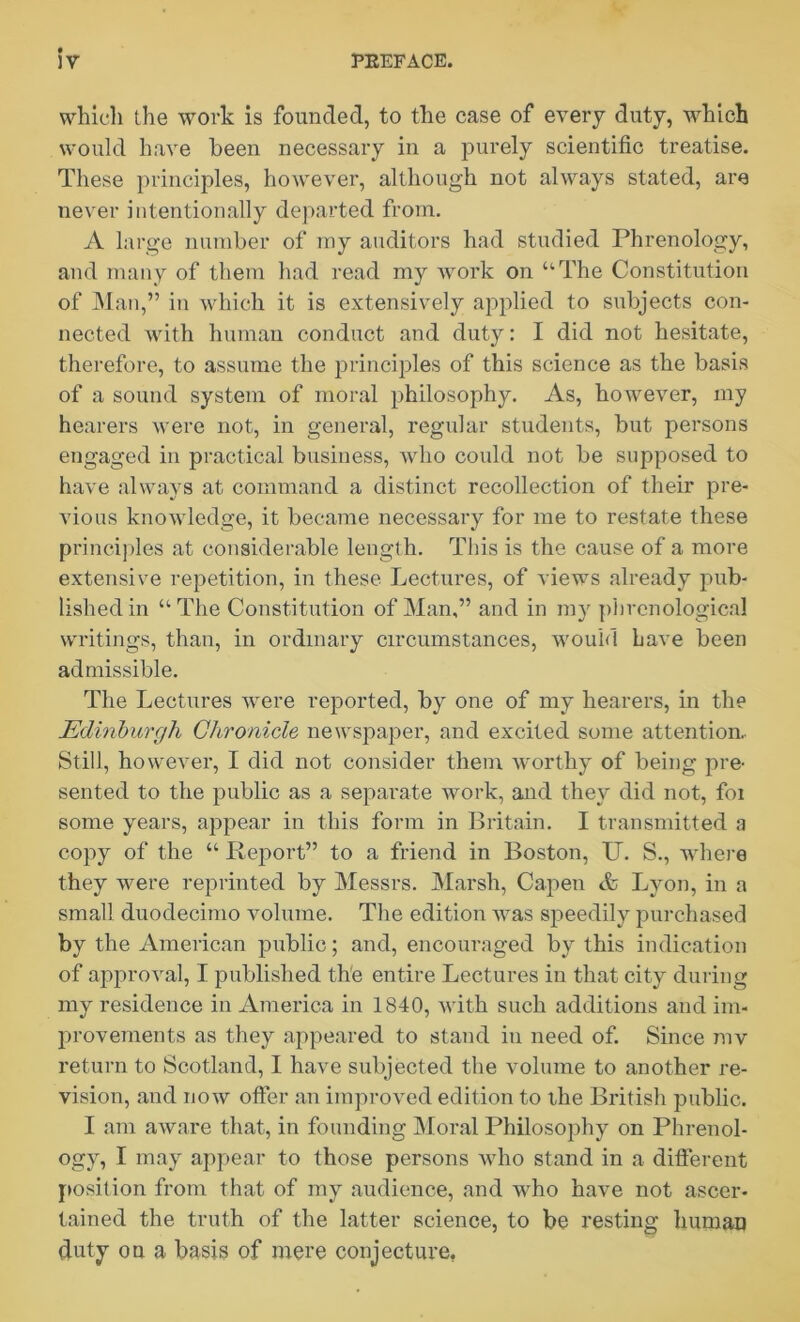 which the work is founded, to the case of every duty, which would have been necessary in a purely scientific treatise. These principles, however, although not always stated, are never intentionally departed from. A large number of my auditors had studied Phrenology, and many of them had read my work on “The Constitution of Man,” in which it is extensively applied to subjects con- nected with human conduct and duty: I did not hesitate, therefore, to assume the principles of this science as the basis of a sound system of moral philosophy. As, however, my hearers were not, in general, regular students, but persons engaged in practical business, who could not be supposed to have always at command a distinct recollection of their pre- vious knowledge, it became necessary for me to restate these principles at considerable length. This is the cause of a more extensive repetition, in these Lectures, of views already pub- lished in “The Constitution of Man,” and in my phrenological writings, than, in ordinary circumstances, would have been admissible. The Lectures were reported, by one of my hearers, in the Edinburgh Chronicle newspaper, and excited some attention. Still, however, I did not consider them worthy of being pre- sented to the public as a separate work, and they did not, foi some years, appear in this form in Britain. I transmitted a copy of the “ Report” to a friend in Boston, U. S., where they were reprinted by Messrs. Marsh, Capen & Lyon, in a small duodecimo volume. The edition was speedily purchased by the American public; and, encouraged by this indication of approval, I published the entire Lectures in that city during my residence in America in 1840, with such additions and im- provements as they appeared to stand in need of. Since mv return to Scotland, I have subjected the volume to another re- vision, and now offer an improved edition to the British public. I am aware that, in founding Moral Philosophy on Phrenol- ogy, I may appear to those persons who stand in a different position from that of my audience, and who have not ascer- tained the truth of the latter science, to be resting human duty ou a basis of mere conjecture.